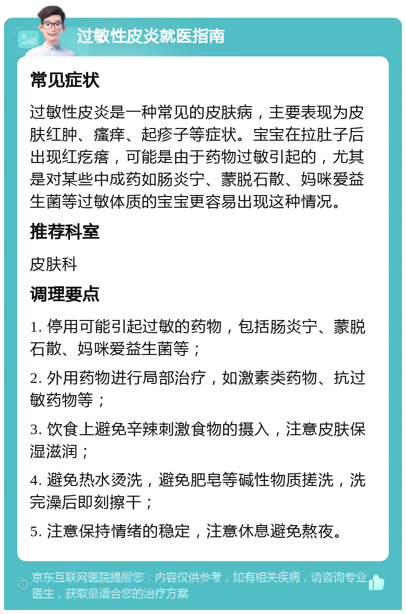 过敏性皮炎就医指南 常见症状 过敏性皮炎是一种常见的皮肤病，主要表现为皮肤红肿、瘙痒、起疹子等症状。宝宝在拉肚子后出现红疙瘩，可能是由于药物过敏引起的，尤其是对某些中成药如肠炎宁、蒙脱石散、妈咪爱益生菌等过敏体质的宝宝更容易出现这种情况。 推荐科室 皮肤科 调理要点 1. 停用可能引起过敏的药物，包括肠炎宁、蒙脱石散、妈咪爱益生菌等； 2. 外用药物进行局部治疗，如激素类药物、抗过敏药物等； 3. 饮食上避免辛辣刺激食物的摄入，注意皮肤保湿滋润； 4. 避免热水烫洗，避免肥皂等碱性物质搓洗，洗完澡后即刻擦干； 5. 注意保持情绪的稳定，注意休息避免熬夜。