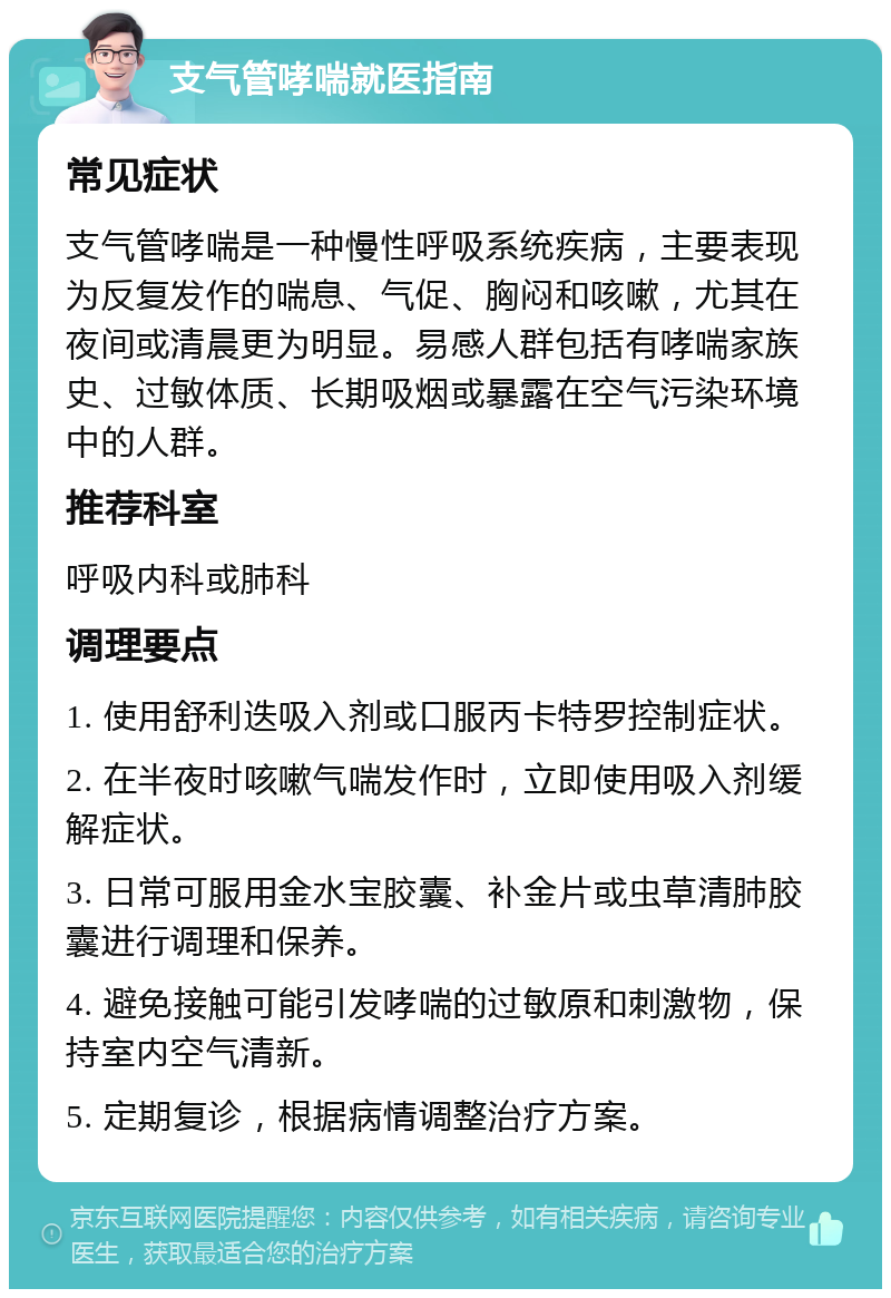 支气管哮喘就医指南 常见症状 支气管哮喘是一种慢性呼吸系统疾病，主要表现为反复发作的喘息、气促、胸闷和咳嗽，尤其在夜间或清晨更为明显。易感人群包括有哮喘家族史、过敏体质、长期吸烟或暴露在空气污染环境中的人群。 推荐科室 呼吸内科或肺科 调理要点 1. 使用舒利迭吸入剂或口服丙卡特罗控制症状。 2. 在半夜时咳嗽气喘发作时，立即使用吸入剂缓解症状。 3. 日常可服用金水宝胶囊、补金片或虫草清肺胶囊进行调理和保养。 4. 避免接触可能引发哮喘的过敏原和刺激物，保持室内空气清新。 5. 定期复诊，根据病情调整治疗方案。