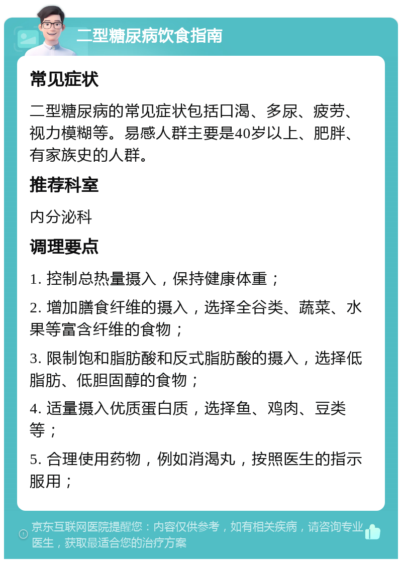 二型糖尿病饮食指南 常见症状 二型糖尿病的常见症状包括口渴、多尿、疲劳、视力模糊等。易感人群主要是40岁以上、肥胖、有家族史的人群。 推荐科室 内分泌科 调理要点 1. 控制总热量摄入，保持健康体重； 2. 增加膳食纤维的摄入，选择全谷类、蔬菜、水果等富含纤维的食物； 3. 限制饱和脂肪酸和反式脂肪酸的摄入，选择低脂肪、低胆固醇的食物； 4. 适量摄入优质蛋白质，选择鱼、鸡肉、豆类等； 5. 合理使用药物，例如消渴丸，按照医生的指示服用；