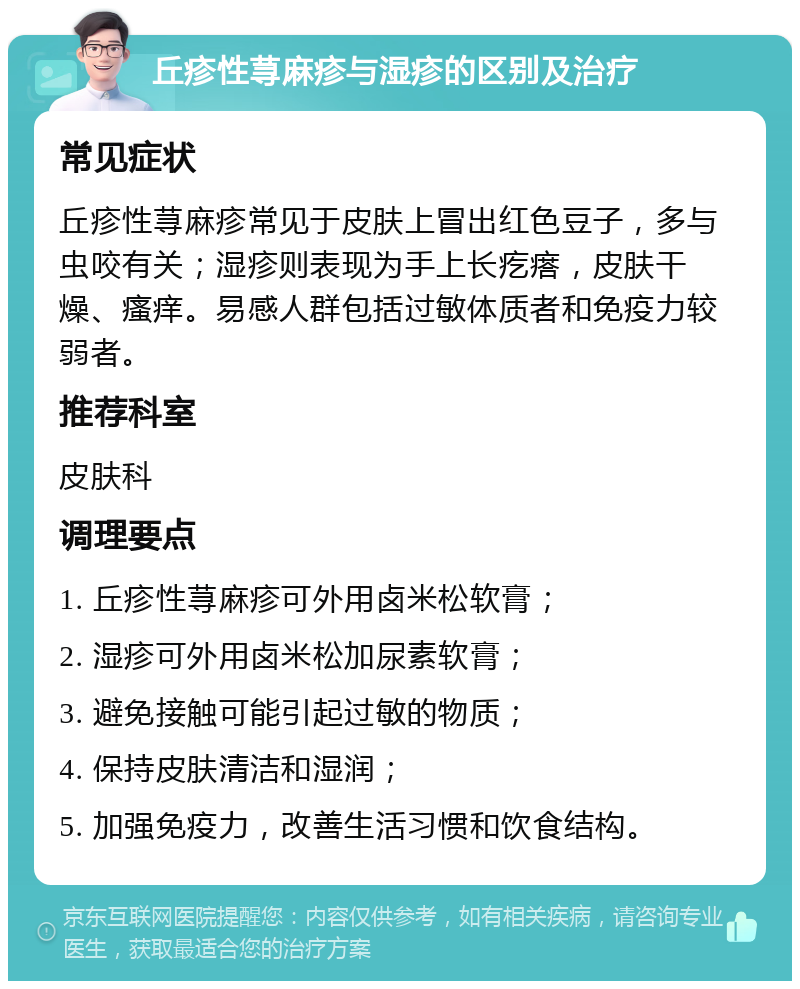 丘疹性荨麻疹与湿疹的区别及治疗 常见症状 丘疹性荨麻疹常见于皮肤上冒出红色豆子，多与虫咬有关；湿疹则表现为手上长疙瘩，皮肤干燥、瘙痒。易感人群包括过敏体质者和免疫力较弱者。 推荐科室 皮肤科 调理要点 1. 丘疹性荨麻疹可外用卤米松软膏； 2. 湿疹可外用卤米松加尿素软膏； 3. 避免接触可能引起过敏的物质； 4. 保持皮肤清洁和湿润； 5. 加强免疫力，改善生活习惯和饮食结构。