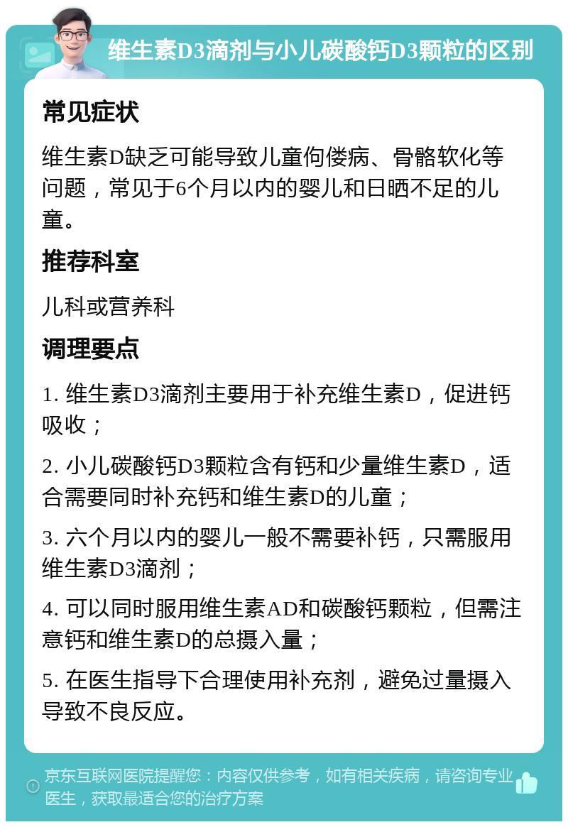 维生素D3滴剂与小儿碳酸钙D3颗粒的区别 常见症状 维生素D缺乏可能导致儿童佝偻病、骨骼软化等问题，常见于6个月以内的婴儿和日晒不足的儿童。 推荐科室 儿科或营养科 调理要点 1. 维生素D3滴剂主要用于补充维生素D，促进钙吸收； 2. 小儿碳酸钙D3颗粒含有钙和少量维生素D，适合需要同时补充钙和维生素D的儿童； 3. 六个月以内的婴儿一般不需要补钙，只需服用维生素D3滴剂； 4. 可以同时服用维生素AD和碳酸钙颗粒，但需注意钙和维生素D的总摄入量； 5. 在医生指导下合理使用补充剂，避免过量摄入导致不良反应。