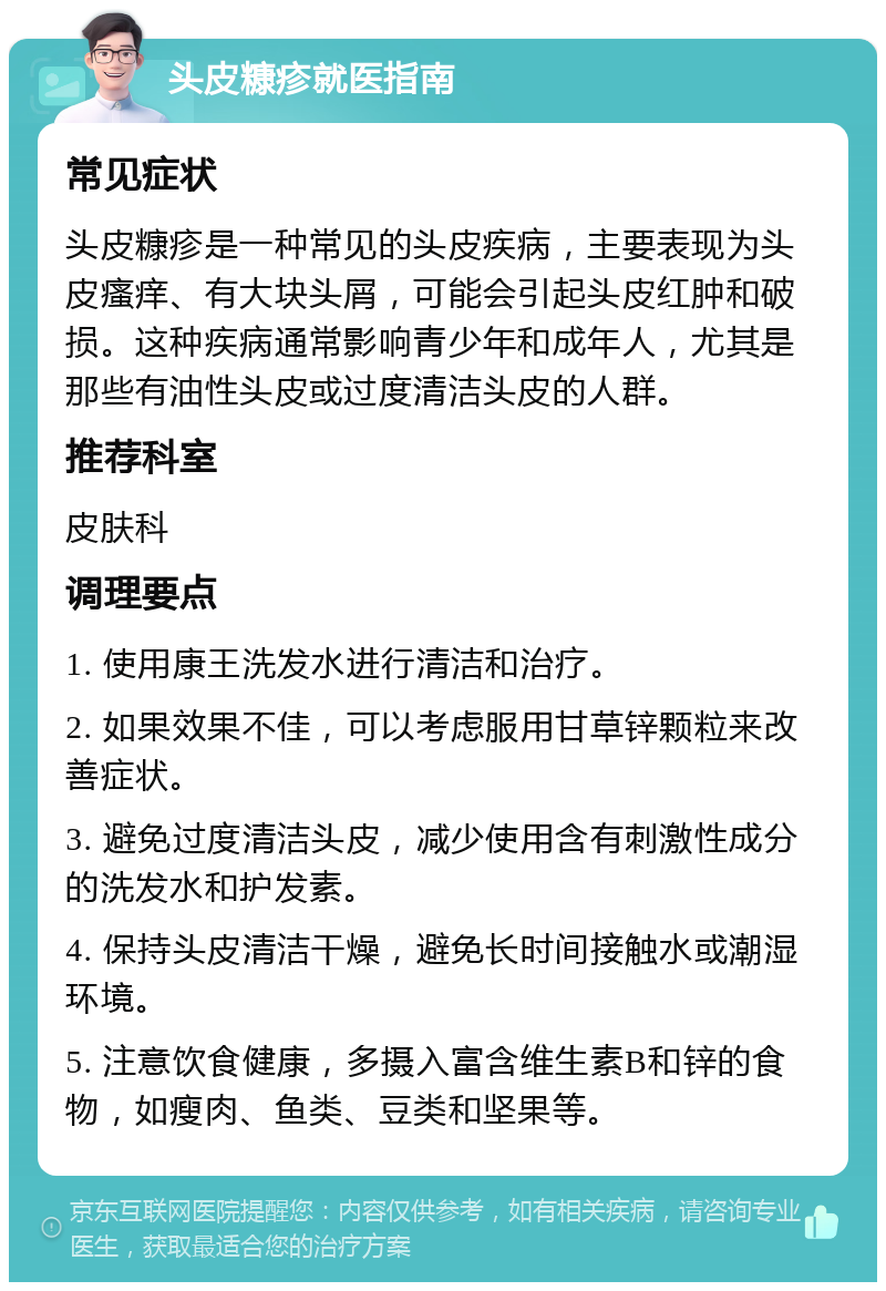 头皮糠疹就医指南 常见症状 头皮糠疹是一种常见的头皮疾病，主要表现为头皮瘙痒、有大块头屑，可能会引起头皮红肿和破损。这种疾病通常影响青少年和成年人，尤其是那些有油性头皮或过度清洁头皮的人群。 推荐科室 皮肤科 调理要点 1. 使用康王洗发水进行清洁和治疗。 2. 如果效果不佳，可以考虑服用甘草锌颗粒来改善症状。 3. 避免过度清洁头皮，减少使用含有刺激性成分的洗发水和护发素。 4. 保持头皮清洁干燥，避免长时间接触水或潮湿环境。 5. 注意饮食健康，多摄入富含维生素B和锌的食物，如瘦肉、鱼类、豆类和坚果等。