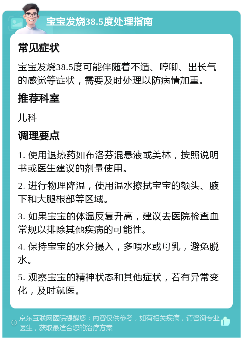 宝宝发烧38.5度处理指南 常见症状 宝宝发烧38.5度可能伴随着不适、哼唧、出长气的感觉等症状，需要及时处理以防病情加重。 推荐科室 儿科 调理要点 1. 使用退热药如布洛芬混悬液或美林，按照说明书或医生建议的剂量使用。 2. 进行物理降温，使用温水擦拭宝宝的额头、腋下和大腿根部等区域。 3. 如果宝宝的体温反复升高，建议去医院检查血常规以排除其他疾病的可能性。 4. 保持宝宝的水分摄入，多喂水或母乳，避免脱水。 5. 观察宝宝的精神状态和其他症状，若有异常变化，及时就医。