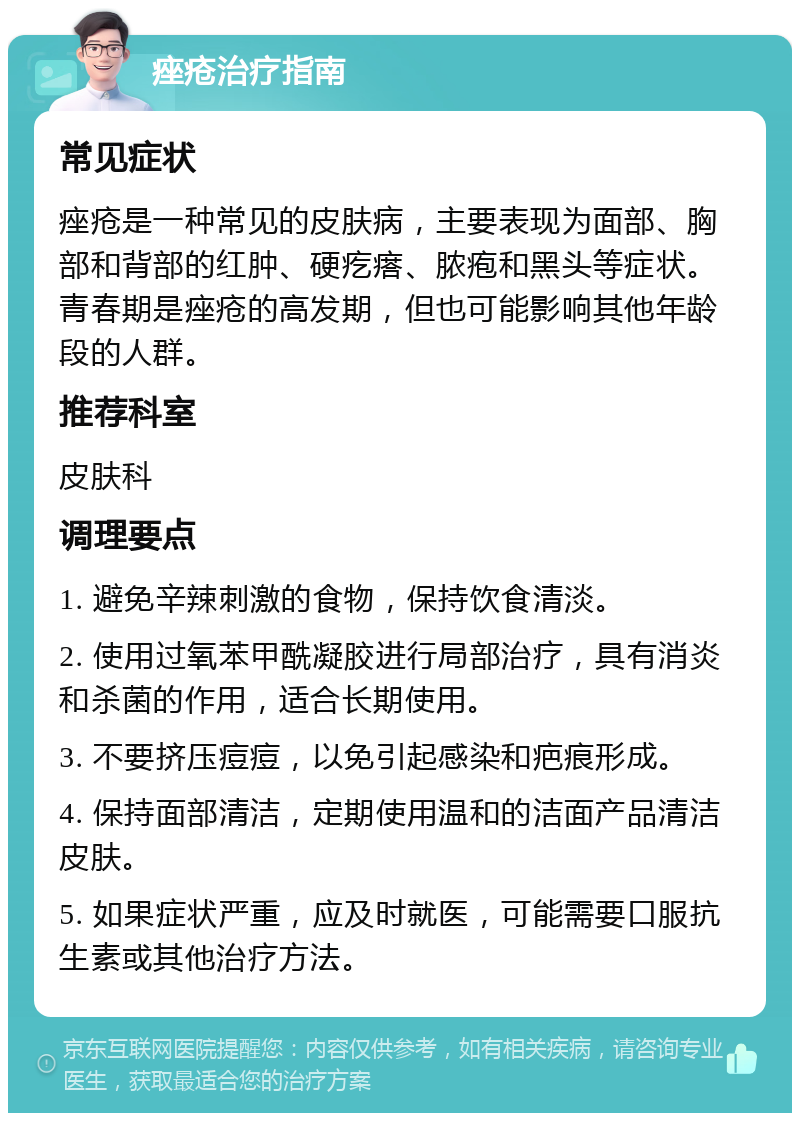 痤疮治疗指南 常见症状 痤疮是一种常见的皮肤病，主要表现为面部、胸部和背部的红肿、硬疙瘩、脓疱和黑头等症状。青春期是痤疮的高发期，但也可能影响其他年龄段的人群。 推荐科室 皮肤科 调理要点 1. 避免辛辣刺激的食物，保持饮食清淡。 2. 使用过氧苯甲酰凝胶进行局部治疗，具有消炎和杀菌的作用，适合长期使用。 3. 不要挤压痘痘，以免引起感染和疤痕形成。 4. 保持面部清洁，定期使用温和的洁面产品清洁皮肤。 5. 如果症状严重，应及时就医，可能需要口服抗生素或其他治疗方法。