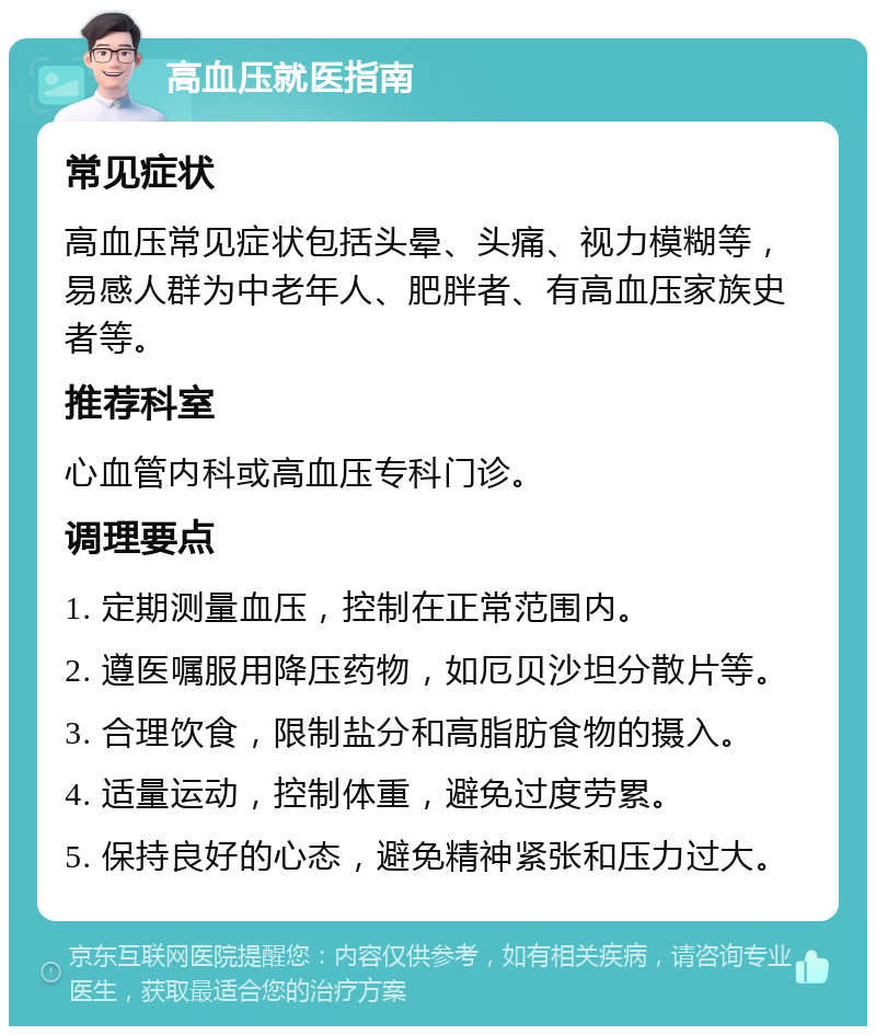 高血压就医指南 常见症状 高血压常见症状包括头晕、头痛、视力模糊等，易感人群为中老年人、肥胖者、有高血压家族史者等。 推荐科室 心血管内科或高血压专科门诊。 调理要点 1. 定期测量血压，控制在正常范围内。 2. 遵医嘱服用降压药物，如厄贝沙坦分散片等。 3. 合理饮食，限制盐分和高脂肪食物的摄入。 4. 适量运动，控制体重，避免过度劳累。 5. 保持良好的心态，避免精神紧张和压力过大。