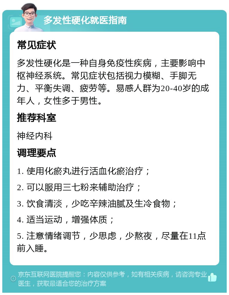 多发性硬化就医指南 常见症状 多发性硬化是一种自身免疫性疾病，主要影响中枢神经系统。常见症状包括视力模糊、手脚无力、平衡失调、疲劳等。易感人群为20-40岁的成年人，女性多于男性。 推荐科室 神经内科 调理要点 1. 使用化瘀丸进行活血化瘀治疗； 2. 可以服用三七粉来辅助治疗； 3. 饮食清淡，少吃辛辣油腻及生冷食物； 4. 适当运动，增强体质； 5. 注意情绪调节，少思虑，少熬夜，尽量在11点前入睡。