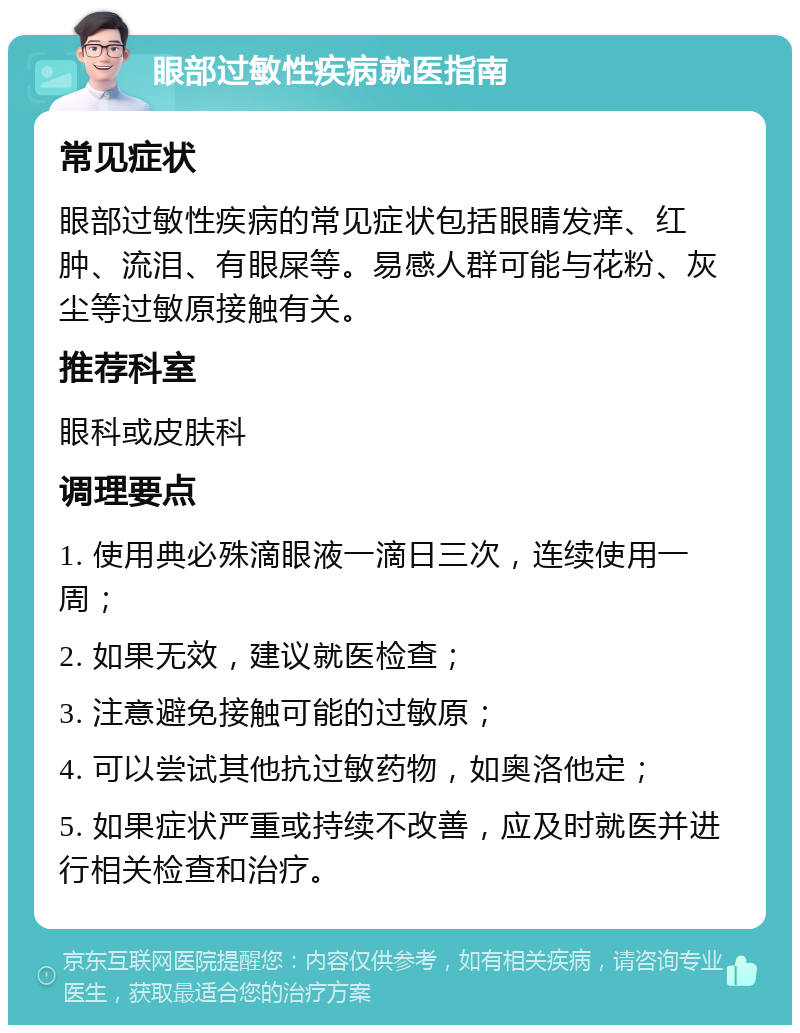 眼部过敏性疾病就医指南 常见症状 眼部过敏性疾病的常见症状包括眼睛发痒、红肿、流泪、有眼屎等。易感人群可能与花粉、灰尘等过敏原接触有关。 推荐科室 眼科或皮肤科 调理要点 1. 使用典必殊滴眼液一滴日三次，连续使用一周； 2. 如果无效，建议就医检查； 3. 注意避免接触可能的过敏原； 4. 可以尝试其他抗过敏药物，如奥洛他定； 5. 如果症状严重或持续不改善，应及时就医并进行相关检查和治疗。