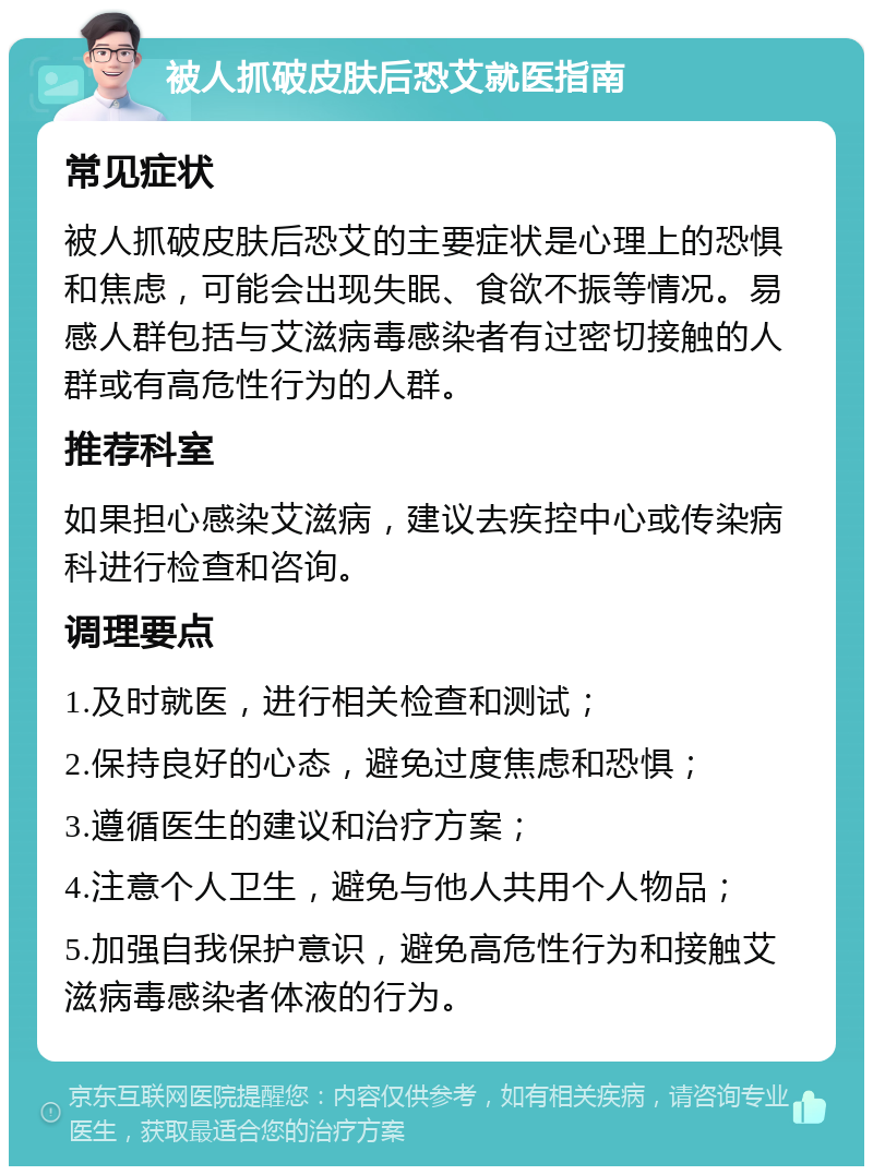 被人抓破皮肤后恐艾就医指南 常见症状 被人抓破皮肤后恐艾的主要症状是心理上的恐惧和焦虑，可能会出现失眠、食欲不振等情况。易感人群包括与艾滋病毒感染者有过密切接触的人群或有高危性行为的人群。 推荐科室 如果担心感染艾滋病，建议去疾控中心或传染病科进行检查和咨询。 调理要点 1.及时就医，进行相关检查和测试； 2.保持良好的心态，避免过度焦虑和恐惧； 3.遵循医生的建议和治疗方案； 4.注意个人卫生，避免与他人共用个人物品； 5.加强自我保护意识，避免高危性行为和接触艾滋病毒感染者体液的行为。