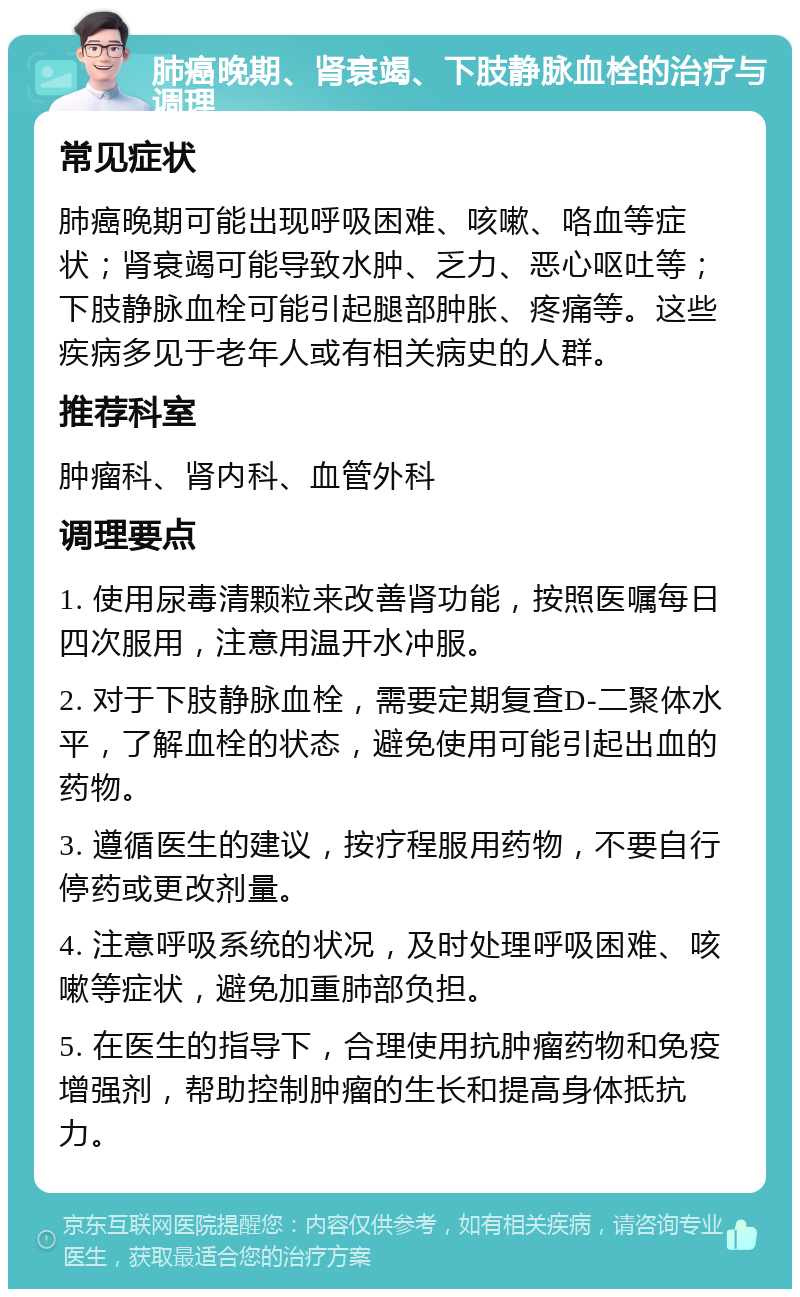 肺癌晚期、肾衰竭、下肢静脉血栓的治疗与调理 常见症状 肺癌晚期可能出现呼吸困难、咳嗽、咯血等症状；肾衰竭可能导致水肿、乏力、恶心呕吐等；下肢静脉血栓可能引起腿部肿胀、疼痛等。这些疾病多见于老年人或有相关病史的人群。 推荐科室 肿瘤科、肾内科、血管外科 调理要点 1. 使用尿毒清颗粒来改善肾功能，按照医嘱每日四次服用，注意用温开水冲服。 2. 对于下肢静脉血栓，需要定期复查D-二聚体水平，了解血栓的状态，避免使用可能引起出血的药物。 3. 遵循医生的建议，按疗程服用药物，不要自行停药或更改剂量。 4. 注意呼吸系统的状况，及时处理呼吸困难、咳嗽等症状，避免加重肺部负担。 5. 在医生的指导下，合理使用抗肿瘤药物和免疫增强剂，帮助控制肿瘤的生长和提高身体抵抗力。