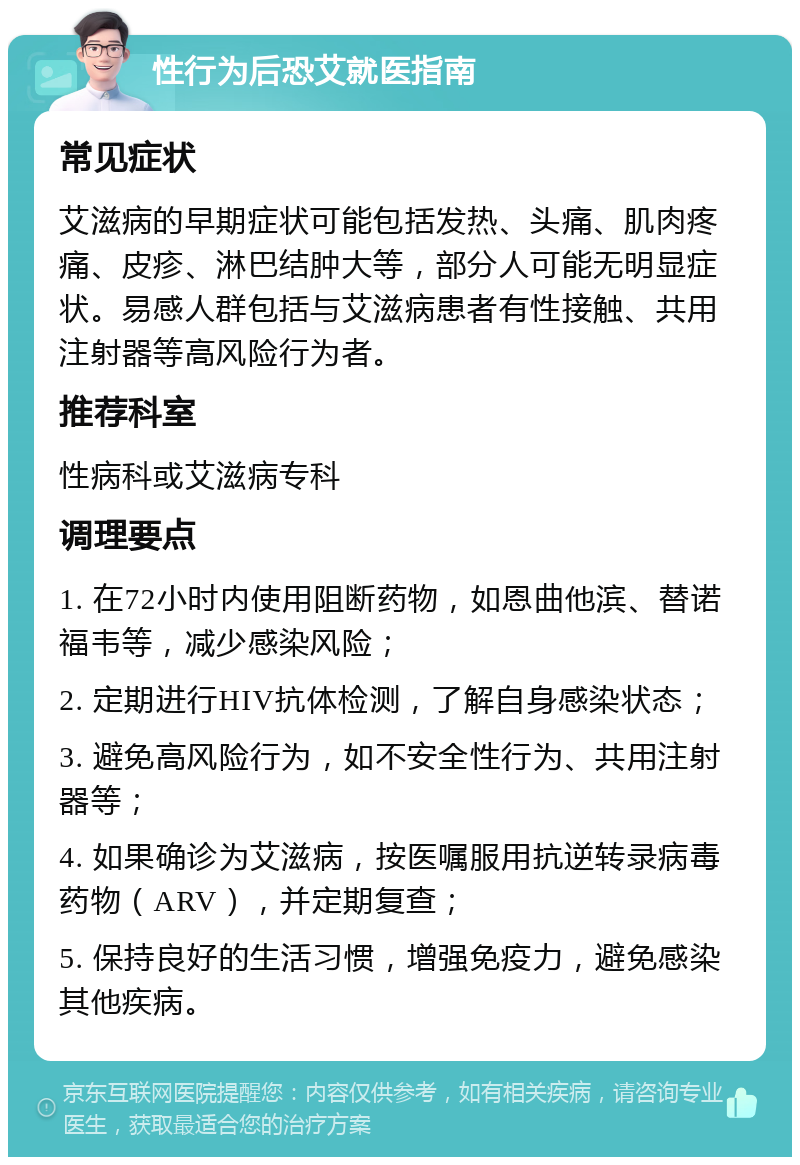 性行为后恐艾就医指南 常见症状 艾滋病的早期症状可能包括发热、头痛、肌肉疼痛、皮疹、淋巴结肿大等，部分人可能无明显症状。易感人群包括与艾滋病患者有性接触、共用注射器等高风险行为者。 推荐科室 性病科或艾滋病专科 调理要点 1. 在72小时内使用阻断药物，如恩曲他滨、替诺福韦等，减少感染风险； 2. 定期进行HIV抗体检测，了解自身感染状态； 3. 避免高风险行为，如不安全性行为、共用注射器等； 4. 如果确诊为艾滋病，按医嘱服用抗逆转录病毒药物（ARV），并定期复查； 5. 保持良好的生活习惯，增强免疫力，避免感染其他疾病。