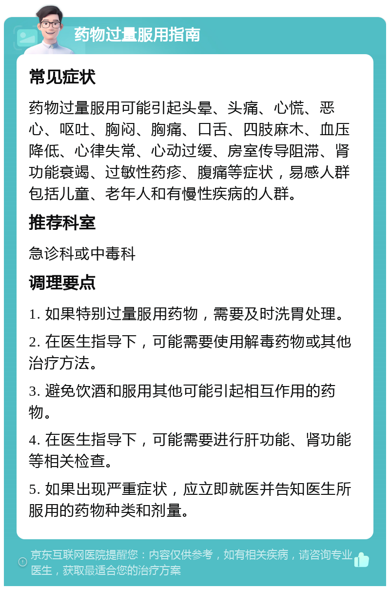 药物过量服用指南 常见症状 药物过量服用可能引起头晕、头痛、心慌、恶心、呕吐、胸闷、胸痛、口舌、四肢麻木、血压降低、心律失常、心动过缓、房室传导阻滞、肾功能衰竭、过敏性药疹、腹痛等症状，易感人群包括儿童、老年人和有慢性疾病的人群。 推荐科室 急诊科或中毒科 调理要点 1. 如果特别过量服用药物，需要及时洗胃处理。 2. 在医生指导下，可能需要使用解毒药物或其他治疗方法。 3. 避免饮酒和服用其他可能引起相互作用的药物。 4. 在医生指导下，可能需要进行肝功能、肾功能等相关检查。 5. 如果出现严重症状，应立即就医并告知医生所服用的药物种类和剂量。