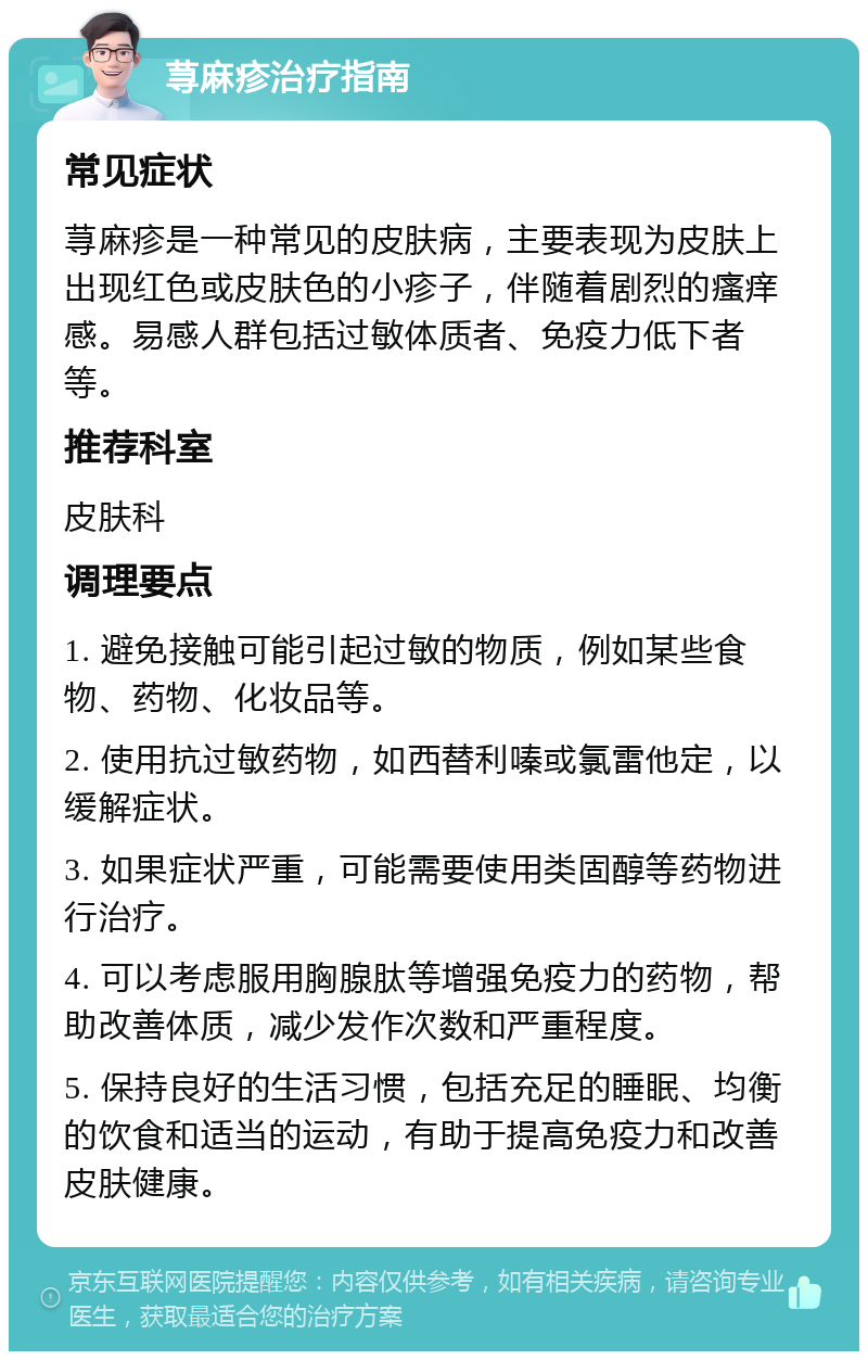 荨麻疹治疗指南 常见症状 荨麻疹是一种常见的皮肤病，主要表现为皮肤上出现红色或皮肤色的小疹子，伴随着剧烈的瘙痒感。易感人群包括过敏体质者、免疫力低下者等。 推荐科室 皮肤科 调理要点 1. 避免接触可能引起过敏的物质，例如某些食物、药物、化妆品等。 2. 使用抗过敏药物，如西替利嗪或氯雷他定，以缓解症状。 3. 如果症状严重，可能需要使用类固醇等药物进行治疗。 4. 可以考虑服用胸腺肽等增强免疫力的药物，帮助改善体质，减少发作次数和严重程度。 5. 保持良好的生活习惯，包括充足的睡眠、均衡的饮食和适当的运动，有助于提高免疫力和改善皮肤健康。