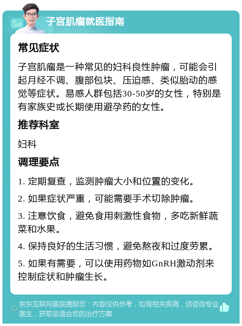 子宫肌瘤就医指南 常见症状 子宫肌瘤是一种常见的妇科良性肿瘤，可能会引起月经不调、腹部包块、压迫感、类似胎动的感觉等症状。易感人群包括30-50岁的女性，特别是有家族史或长期使用避孕药的女性。 推荐科室 妇科 调理要点 1. 定期复查，监测肿瘤大小和位置的变化。 2. 如果症状严重，可能需要手术切除肿瘤。 3. 注意饮食，避免食用刺激性食物，多吃新鲜蔬菜和水果。 4. 保持良好的生活习惯，避免熬夜和过度劳累。 5. 如果有需要，可以使用药物如GnRH激动剂来控制症状和肿瘤生长。