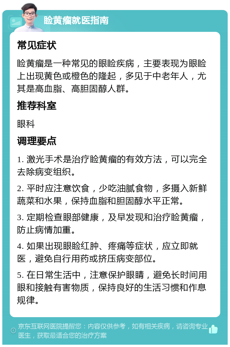 睑黄瘤就医指南 常见症状 睑黄瘤是一种常见的眼睑疾病，主要表现为眼睑上出现黄色或橙色的隆起，多见于中老年人，尤其是高血脂、高胆固醇人群。 推荐科室 眼科 调理要点 1. 激光手术是治疗睑黄瘤的有效方法，可以完全去除病变组织。 2. 平时应注意饮食，少吃油腻食物，多摄入新鲜蔬菜和水果，保持血脂和胆固醇水平正常。 3. 定期检查眼部健康，及早发现和治疗睑黄瘤，防止病情加重。 4. 如果出现眼睑红肿、疼痛等症状，应立即就医，避免自行用药或挤压病变部位。 5. 在日常生活中，注意保护眼睛，避免长时间用眼和接触有害物质，保持良好的生活习惯和作息规律。