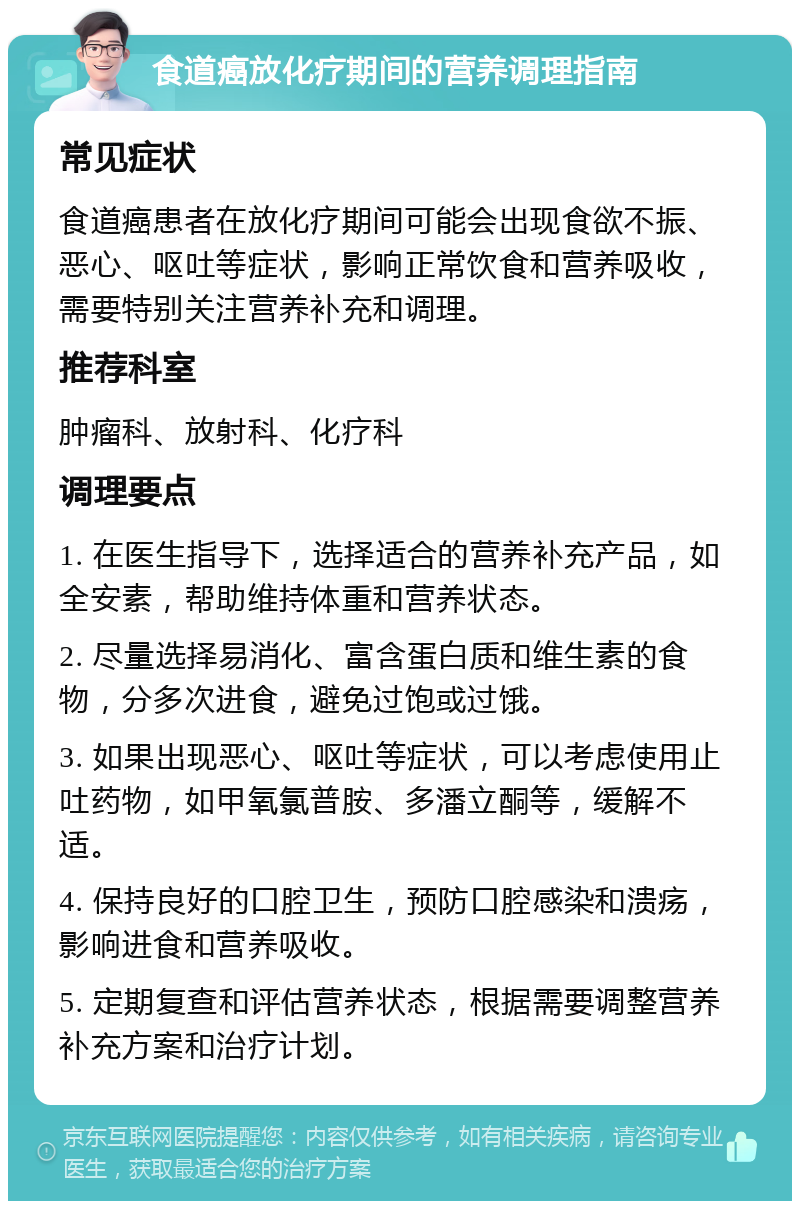 食道癌放化疗期间的营养调理指南 常见症状 食道癌患者在放化疗期间可能会出现食欲不振、恶心、呕吐等症状，影响正常饮食和营养吸收，需要特别关注营养补充和调理。 推荐科室 肿瘤科、放射科、化疗科 调理要点 1. 在医生指导下，选择适合的营养补充产品，如全安素，帮助维持体重和营养状态。 2. 尽量选择易消化、富含蛋白质和维生素的食物，分多次进食，避免过饱或过饿。 3. 如果出现恶心、呕吐等症状，可以考虑使用止吐药物，如甲氧氯普胺、多潘立酮等，缓解不适。 4. 保持良好的口腔卫生，预防口腔感染和溃疡，影响进食和营养吸收。 5. 定期复查和评估营养状态，根据需要调整营养补充方案和治疗计划。