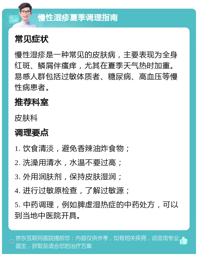 慢性湿疹夏季调理指南 常见症状 慢性湿疹是一种常见的皮肤病，主要表现为全身红斑、鳞屑伴瘙痒，尤其在夏季天气热时加重。易感人群包括过敏体质者、糖尿病、高血压等慢性病患者。 推荐科室 皮肤科 调理要点 1. 饮食清淡，避免香辣油炸食物； 2. 洗澡用清水，水温不要过高； 3. 外用润肤剂，保持皮肤湿润； 4. 进行过敏原检查，了解过敏源； 5. 中药调理，例如脾虚湿热症的中药处方，可以到当地中医院开具。