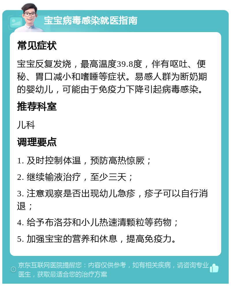 宝宝病毒感染就医指南 常见症状 宝宝反复发烧，最高温度39.8度，伴有呕吐、便秘、胃口减小和嗜睡等症状。易感人群为断奶期的婴幼儿，可能由于免疫力下降引起病毒感染。 推荐科室 儿科 调理要点 1. 及时控制体温，预防高热惊厥； 2. 继续输液治疗，至少三天； 3. 注意观察是否出现幼儿急疹，疹子可以自行消退； 4. 给予布洛芬和小儿热速清颗粒等药物； 5. 加强宝宝的营养和休息，提高免疫力。