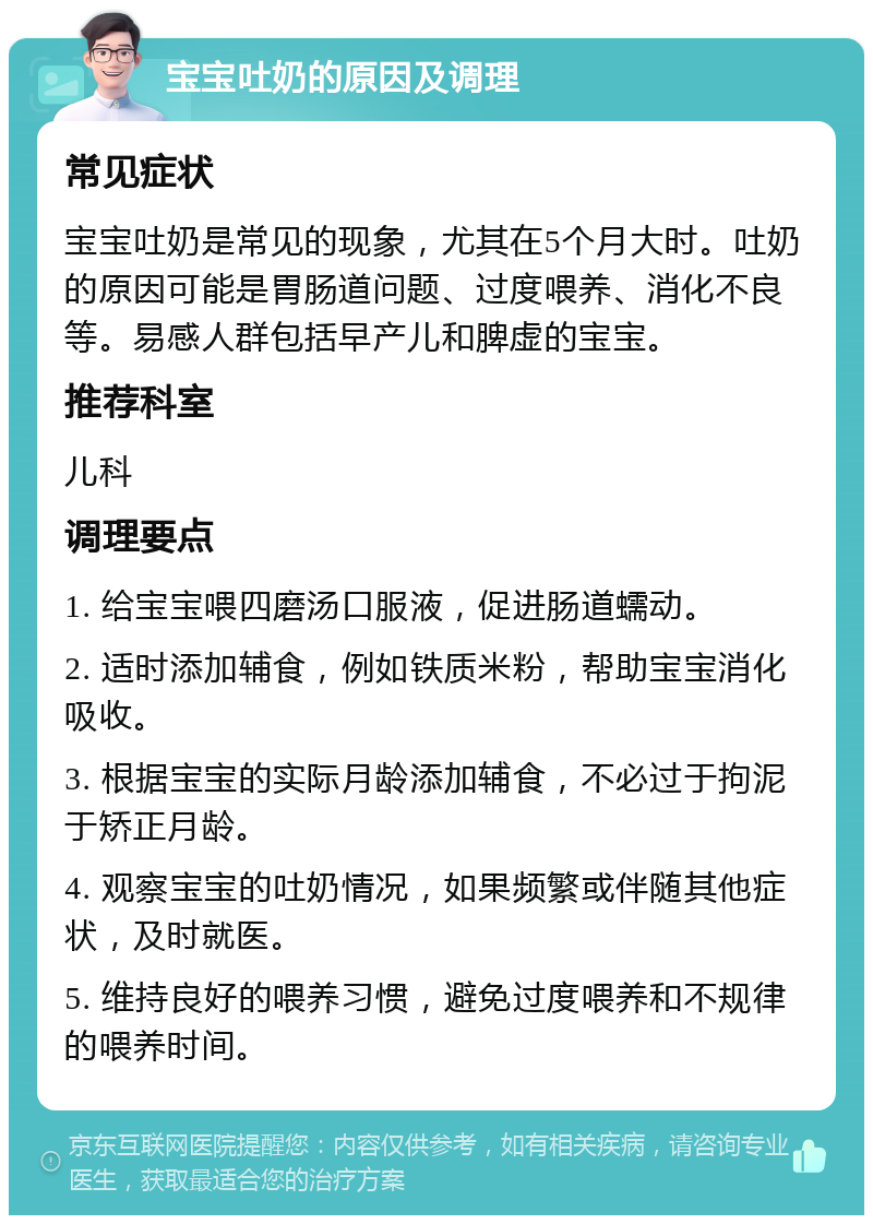 宝宝吐奶的原因及调理 常见症状 宝宝吐奶是常见的现象，尤其在5个月大时。吐奶的原因可能是胃肠道问题、过度喂养、消化不良等。易感人群包括早产儿和脾虚的宝宝。 推荐科室 儿科 调理要点 1. 给宝宝喂四磨汤口服液，促进肠道蠕动。 2. 适时添加辅食，例如铁质米粉，帮助宝宝消化吸收。 3. 根据宝宝的实际月龄添加辅食，不必过于拘泥于矫正月龄。 4. 观察宝宝的吐奶情况，如果频繁或伴随其他症状，及时就医。 5. 维持良好的喂养习惯，避免过度喂养和不规律的喂养时间。