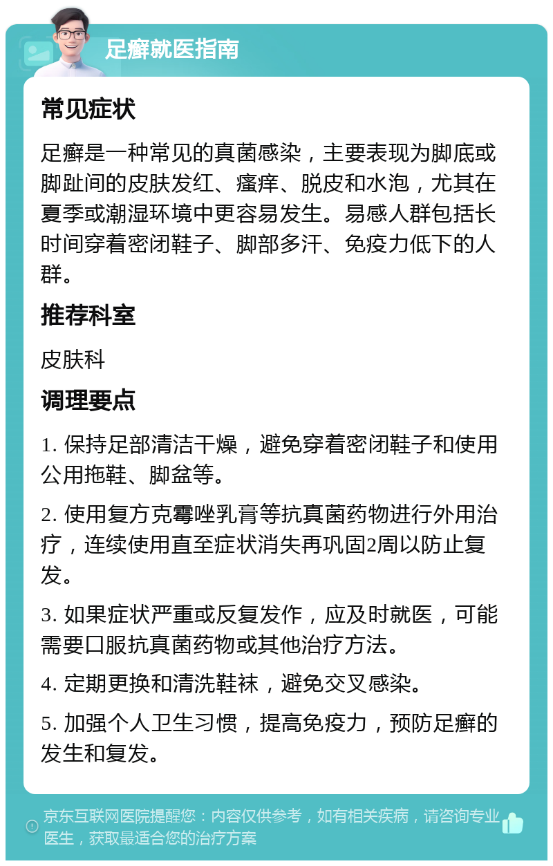 足癣就医指南 常见症状 足癣是一种常见的真菌感染，主要表现为脚底或脚趾间的皮肤发红、瘙痒、脱皮和水泡，尤其在夏季或潮湿环境中更容易发生。易感人群包括长时间穿着密闭鞋子、脚部多汗、免疫力低下的人群。 推荐科室 皮肤科 调理要点 1. 保持足部清洁干燥，避免穿着密闭鞋子和使用公用拖鞋、脚盆等。 2. 使用复方克霉唑乳膏等抗真菌药物进行外用治疗，连续使用直至症状消失再巩固2周以防止复发。 3. 如果症状严重或反复发作，应及时就医，可能需要口服抗真菌药物或其他治疗方法。 4. 定期更换和清洗鞋袜，避免交叉感染。 5. 加强个人卫生习惯，提高免疫力，预防足癣的发生和复发。