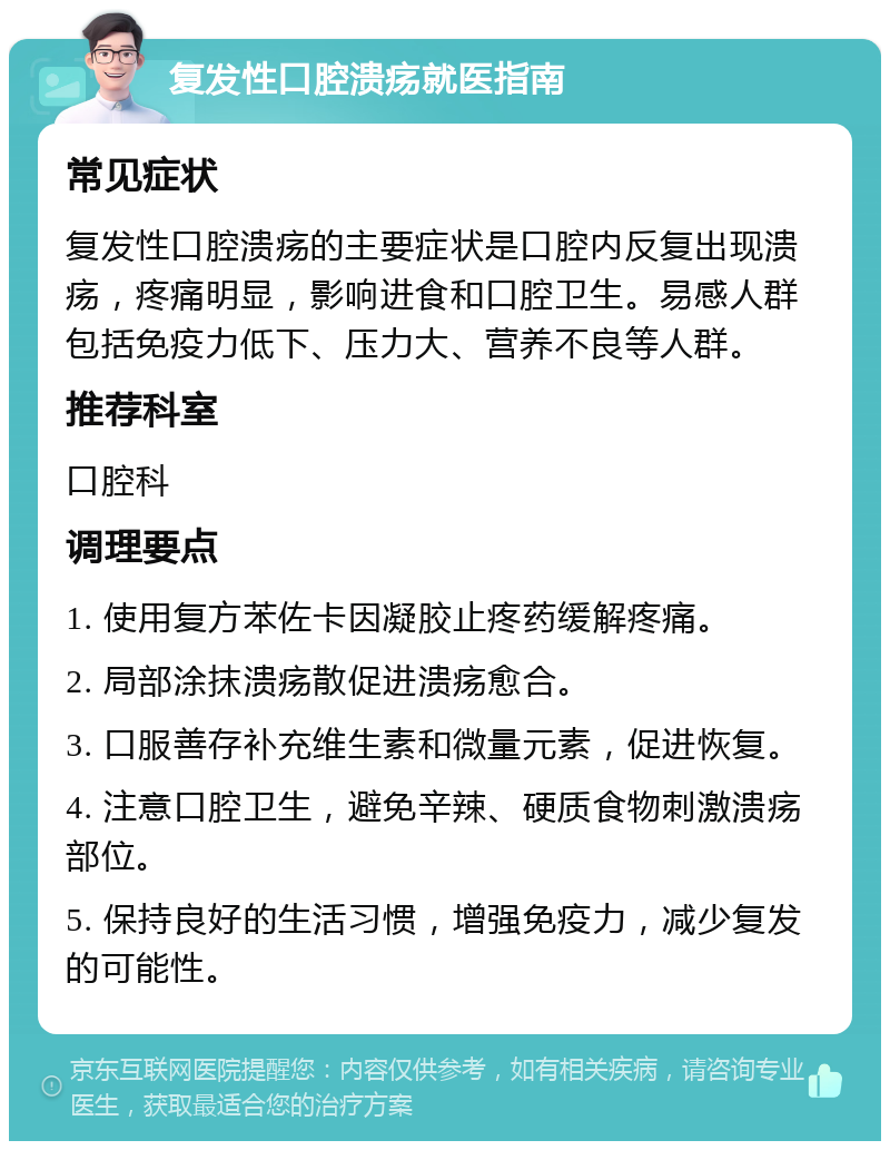 复发性口腔溃疡就医指南 常见症状 复发性口腔溃疡的主要症状是口腔内反复出现溃疡，疼痛明显，影响进食和口腔卫生。易感人群包括免疫力低下、压力大、营养不良等人群。 推荐科室 口腔科 调理要点 1. 使用复方苯佐卡因凝胶止疼药缓解疼痛。 2. 局部涂抹溃疡散促进溃疡愈合。 3. 口服善存补充维生素和微量元素，促进恢复。 4. 注意口腔卫生，避免辛辣、硬质食物刺激溃疡部位。 5. 保持良好的生活习惯，增强免疫力，减少复发的可能性。