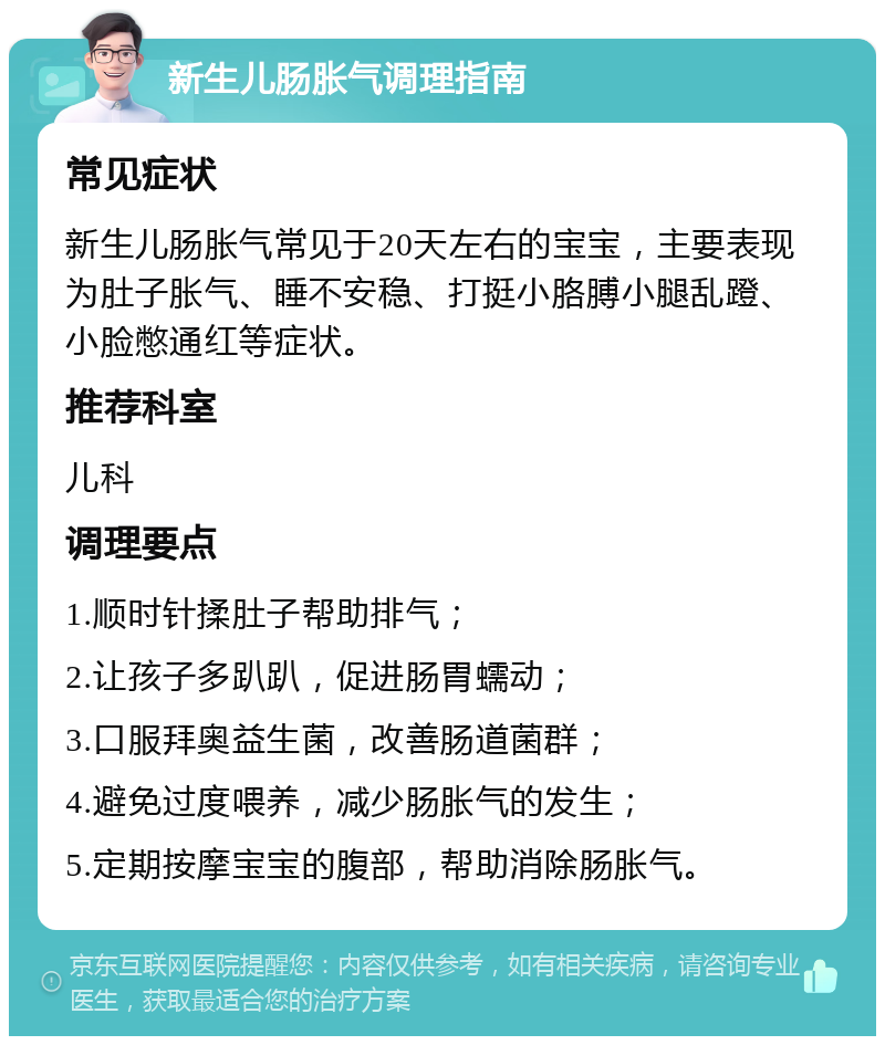 新生儿肠胀气调理指南 常见症状 新生儿肠胀气常见于20天左右的宝宝，主要表现为肚子胀气、睡不安稳、打挺小胳膊小腿乱蹬、小脸憋通红等症状。 推荐科室 儿科 调理要点 1.顺时针揉肚子帮助排气； 2.让孩子多趴趴，促进肠胃蠕动； 3.口服拜奥益生菌，改善肠道菌群； 4.避免过度喂养，减少肠胀气的发生； 5.定期按摩宝宝的腹部，帮助消除肠胀气。