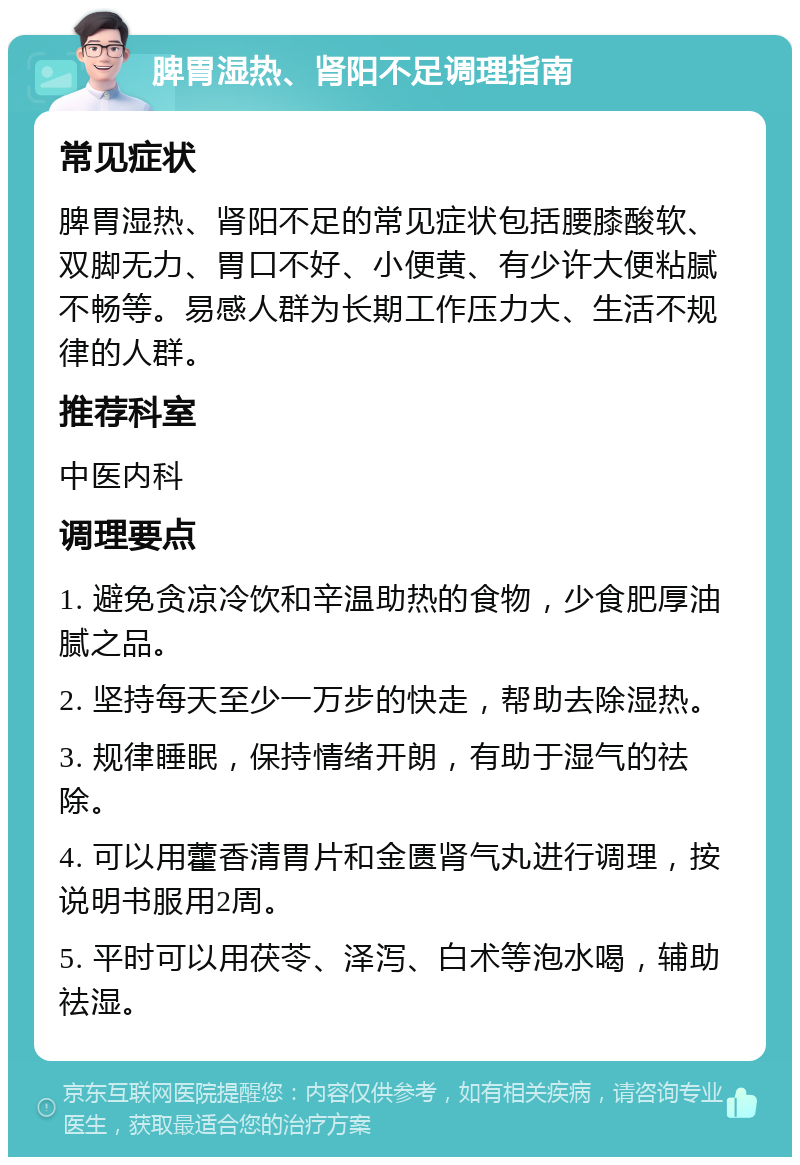 脾胃湿热、肾阳不足调理指南 常见症状 脾胃湿热、肾阳不足的常见症状包括腰膝酸软、双脚无力、胃口不好、小便黄、有少许大便粘腻不畅等。易感人群为长期工作压力大、生活不规律的人群。 推荐科室 中医内科 调理要点 1. 避免贪凉冷饮和辛温助热的食物，少食肥厚油腻之品。 2. 坚持每天至少一万步的快走，帮助去除湿热。 3. 规律睡眠，保持情绪开朗，有助于湿气的祛除。 4. 可以用藿香清胃片和金匮肾气丸进行调理，按说明书服用2周。 5. 平时可以用茯苓、泽泻、白术等泡水喝，辅助祛湿。