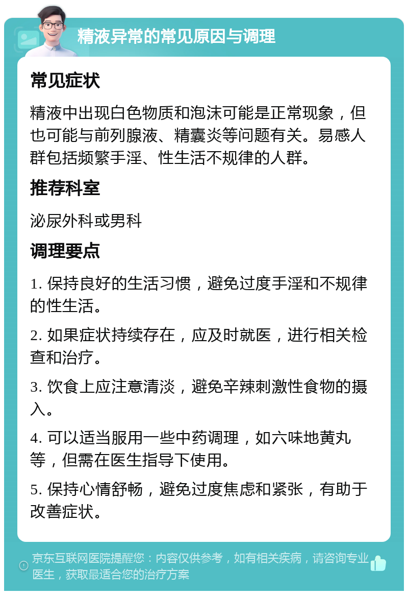 精液异常的常见原因与调理 常见症状 精液中出现白色物质和泡沫可能是正常现象，但也可能与前列腺液、精囊炎等问题有关。易感人群包括频繁手淫、性生活不规律的人群。 推荐科室 泌尿外科或男科 调理要点 1. 保持良好的生活习惯，避免过度手淫和不规律的性生活。 2. 如果症状持续存在，应及时就医，进行相关检查和治疗。 3. 饮食上应注意清淡，避免辛辣刺激性食物的摄入。 4. 可以适当服用一些中药调理，如六味地黄丸等，但需在医生指导下使用。 5. 保持心情舒畅，避免过度焦虑和紧张，有助于改善症状。