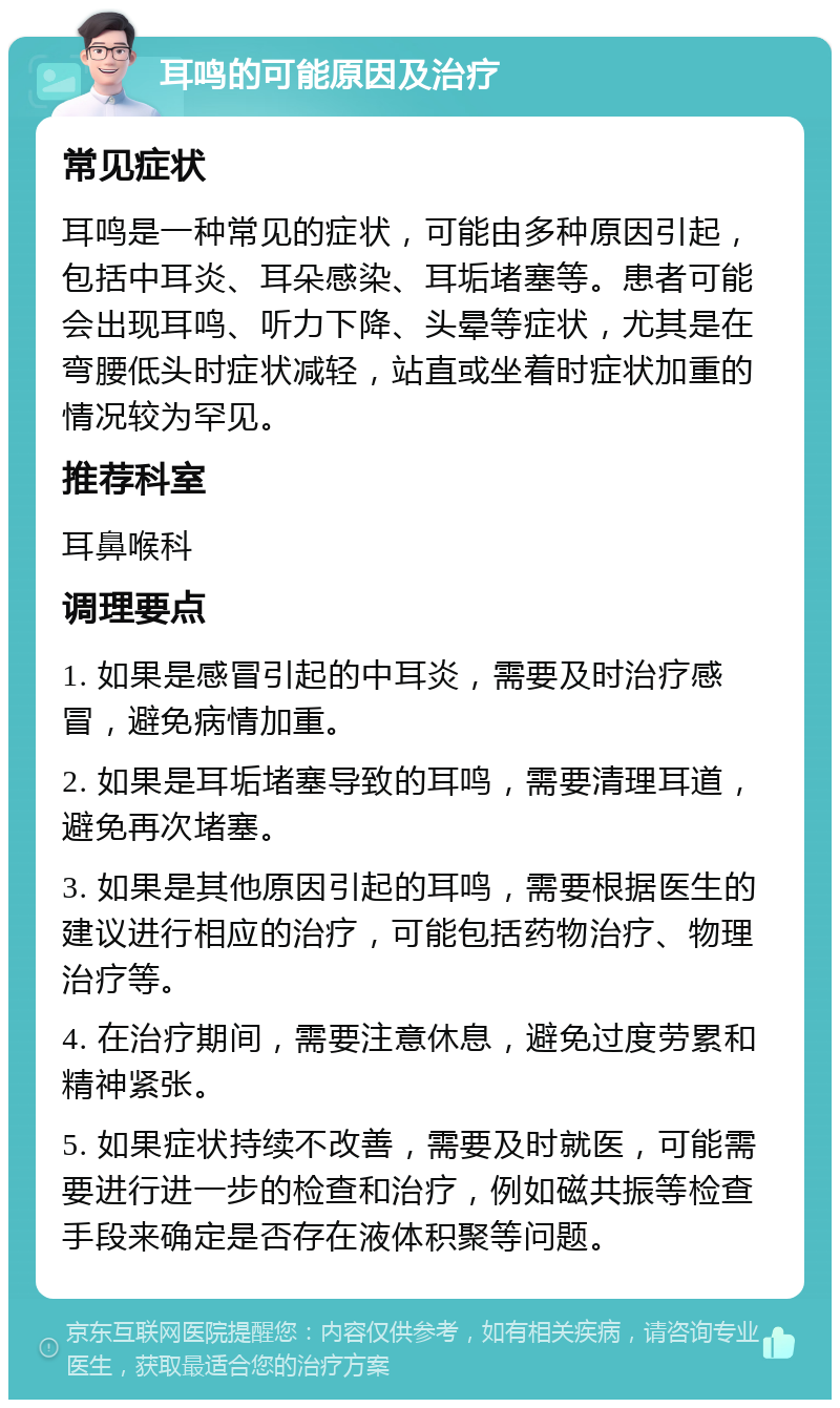 耳鸣的可能原因及治疗 常见症状 耳鸣是一种常见的症状，可能由多种原因引起，包括中耳炎、耳朵感染、耳垢堵塞等。患者可能会出现耳鸣、听力下降、头晕等症状，尤其是在弯腰低头时症状减轻，站直或坐着时症状加重的情况较为罕见。 推荐科室 耳鼻喉科 调理要点 1. 如果是感冒引起的中耳炎，需要及时治疗感冒，避免病情加重。 2. 如果是耳垢堵塞导致的耳鸣，需要清理耳道，避免再次堵塞。 3. 如果是其他原因引起的耳鸣，需要根据医生的建议进行相应的治疗，可能包括药物治疗、物理治疗等。 4. 在治疗期间，需要注意休息，避免过度劳累和精神紧张。 5. 如果症状持续不改善，需要及时就医，可能需要进行进一步的检查和治疗，例如磁共振等检查手段来确定是否存在液体积聚等问题。