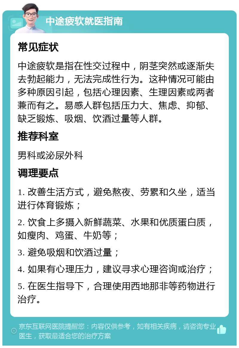 中途疲软就医指南 常见症状 中途疲软是指在性交过程中，阴茎突然或逐渐失去勃起能力，无法完成性行为。这种情况可能由多种原因引起，包括心理因素、生理因素或两者兼而有之。易感人群包括压力大、焦虑、抑郁、缺乏锻炼、吸烟、饮酒过量等人群。 推荐科室 男科或泌尿外科 调理要点 1. 改善生活方式，避免熬夜、劳累和久坐，适当进行体育锻炼； 2. 饮食上多摄入新鲜蔬菜、水果和优质蛋白质，如瘦肉、鸡蛋、牛奶等； 3. 避免吸烟和饮酒过量； 4. 如果有心理压力，建议寻求心理咨询或治疗； 5. 在医生指导下，合理使用西地那非等药物进行治疗。