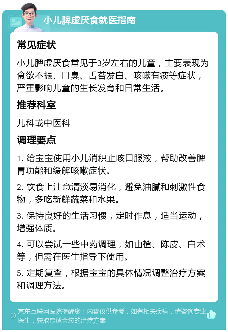 小儿脾虚厌食就医指南 常见症状 小儿脾虚厌食常见于3岁左右的儿童，主要表现为食欲不振、口臭、舌苔发白、咳嗽有痰等症状，严重影响儿童的生长发育和日常生活。 推荐科室 儿科或中医科 调理要点 1. 给宝宝使用小儿消积止咳口服液，帮助改善脾胃功能和缓解咳嗽症状。 2. 饮食上注意清淡易消化，避免油腻和刺激性食物，多吃新鲜蔬菜和水果。 3. 保持良好的生活习惯，定时作息，适当运动，增强体质。 4. 可以尝试一些中药调理，如山楂、陈皮、白术等，但需在医生指导下使用。 5. 定期复查，根据宝宝的具体情况调整治疗方案和调理方法。