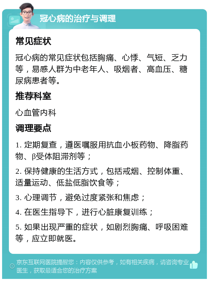 冠心病的治疗与调理 常见症状 冠心病的常见症状包括胸痛、心悸、气短、乏力等，易感人群为中老年人、吸烟者、高血压、糖尿病患者等。 推荐科室 心血管内科 调理要点 1. 定期复查，遵医嘱服用抗血小板药物、降脂药物、β受体阻滞剂等； 2. 保持健康的生活方式，包括戒烟、控制体重、适量运动、低盐低脂饮食等； 3. 心理调节，避免过度紧张和焦虑； 4. 在医生指导下，进行心脏康复训练； 5. 如果出现严重的症状，如剧烈胸痛、呼吸困难等，应立即就医。