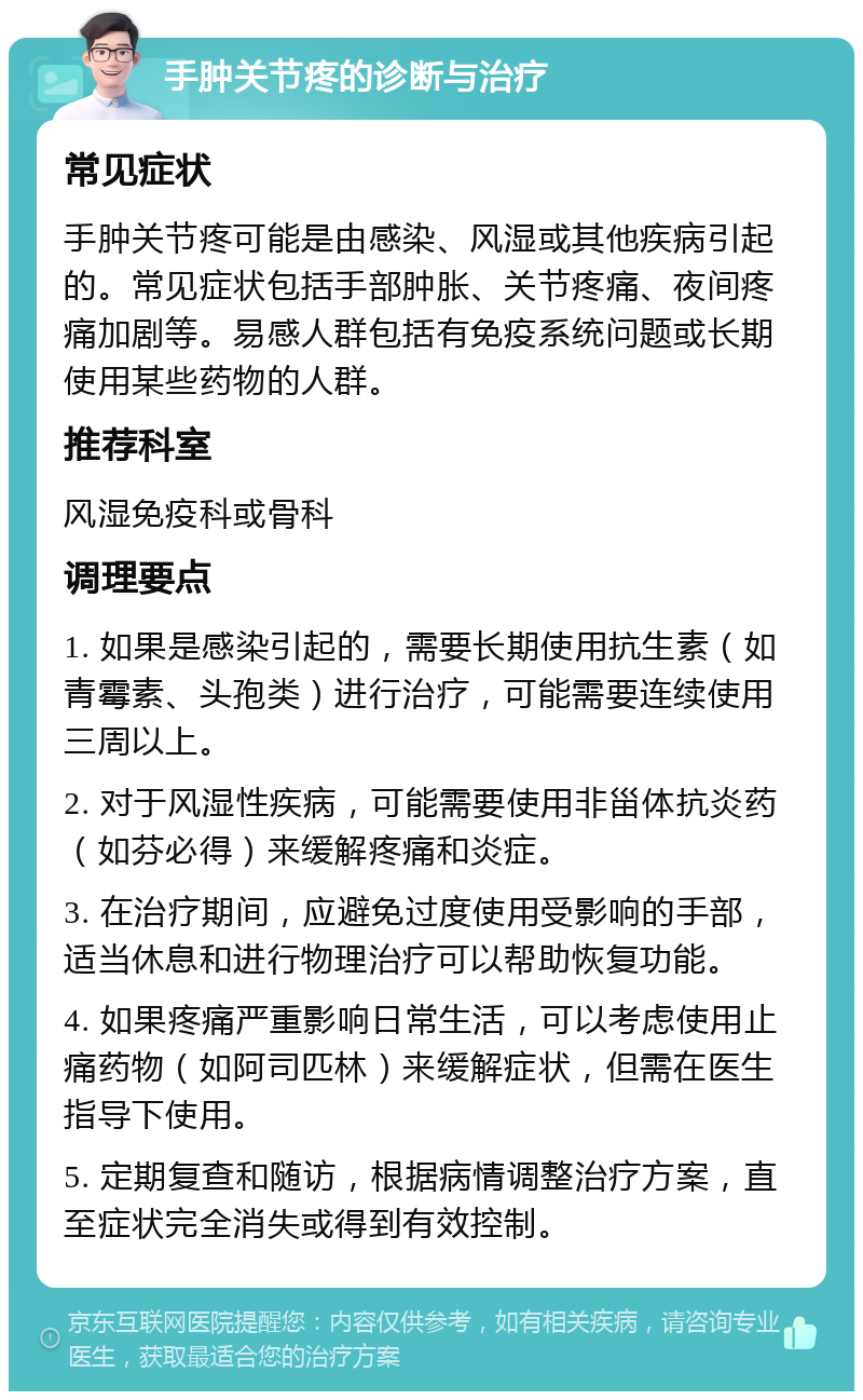 手肿关节疼的诊断与治疗 常见症状 手肿关节疼可能是由感染、风湿或其他疾病引起的。常见症状包括手部肿胀、关节疼痛、夜间疼痛加剧等。易感人群包括有免疫系统问题或长期使用某些药物的人群。 推荐科室 风湿免疫科或骨科 调理要点 1. 如果是感染引起的，需要长期使用抗生素（如青霉素、头孢类）进行治疗，可能需要连续使用三周以上。 2. 对于风湿性疾病，可能需要使用非甾体抗炎药（如芬必得）来缓解疼痛和炎症。 3. 在治疗期间，应避免过度使用受影响的手部，适当休息和进行物理治疗可以帮助恢复功能。 4. 如果疼痛严重影响日常生活，可以考虑使用止痛药物（如阿司匹林）来缓解症状，但需在医生指导下使用。 5. 定期复查和随访，根据病情调整治疗方案，直至症状完全消失或得到有效控制。