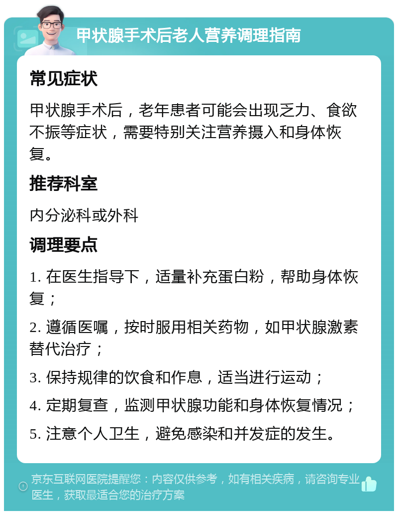 甲状腺手术后老人营养调理指南 常见症状 甲状腺手术后，老年患者可能会出现乏力、食欲不振等症状，需要特别关注营养摄入和身体恢复。 推荐科室 内分泌科或外科 调理要点 1. 在医生指导下，适量补充蛋白粉，帮助身体恢复； 2. 遵循医嘱，按时服用相关药物，如甲状腺激素替代治疗； 3. 保持规律的饮食和作息，适当进行运动； 4. 定期复查，监测甲状腺功能和身体恢复情况； 5. 注意个人卫生，避免感染和并发症的发生。