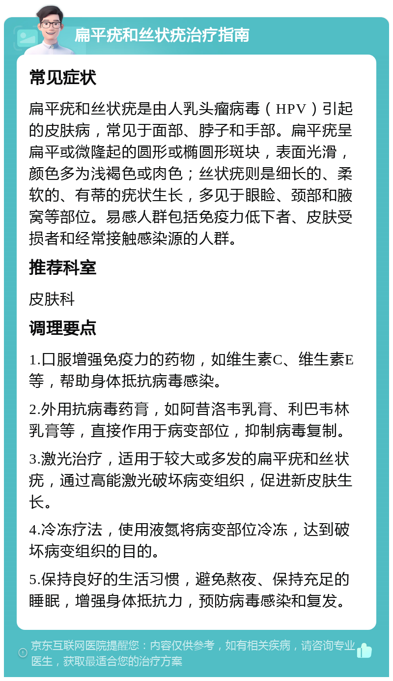 扁平疣和丝状疣治疗指南 常见症状 扁平疣和丝状疣是由人乳头瘤病毒（HPV）引起的皮肤病，常见于面部、脖子和手部。扁平疣呈扁平或微隆起的圆形或椭圆形斑块，表面光滑，颜色多为浅褐色或肉色；丝状疣则是细长的、柔软的、有蒂的疣状生长，多见于眼睑、颈部和腋窝等部位。易感人群包括免疫力低下者、皮肤受损者和经常接触感染源的人群。 推荐科室 皮肤科 调理要点 1.口服增强免疫力的药物，如维生素C、维生素E等，帮助身体抵抗病毒感染。 2.外用抗病毒药膏，如阿昔洛韦乳膏、利巴韦林乳膏等，直接作用于病变部位，抑制病毒复制。 3.激光治疗，适用于较大或多发的扁平疣和丝状疣，通过高能激光破坏病变组织，促进新皮肤生长。 4.冷冻疗法，使用液氮将病变部位冷冻，达到破坏病变组织的目的。 5.保持良好的生活习惯，避免熬夜、保持充足的睡眠，增强身体抵抗力，预防病毒感染和复发。