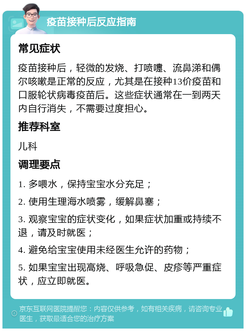 疫苗接种后反应指南 常见症状 疫苗接种后，轻微的发烧、打喷嚏、流鼻涕和偶尔咳嗽是正常的反应，尤其是在接种13价疫苗和口服轮状病毒疫苗后。这些症状通常在一到两天内自行消失，不需要过度担心。 推荐科室 儿科 调理要点 1. 多喂水，保持宝宝水分充足； 2. 使用生理海水喷雾，缓解鼻塞； 3. 观察宝宝的症状变化，如果症状加重或持续不退，请及时就医； 4. 避免给宝宝使用未经医生允许的药物； 5. 如果宝宝出现高烧、呼吸急促、皮疹等严重症状，应立即就医。