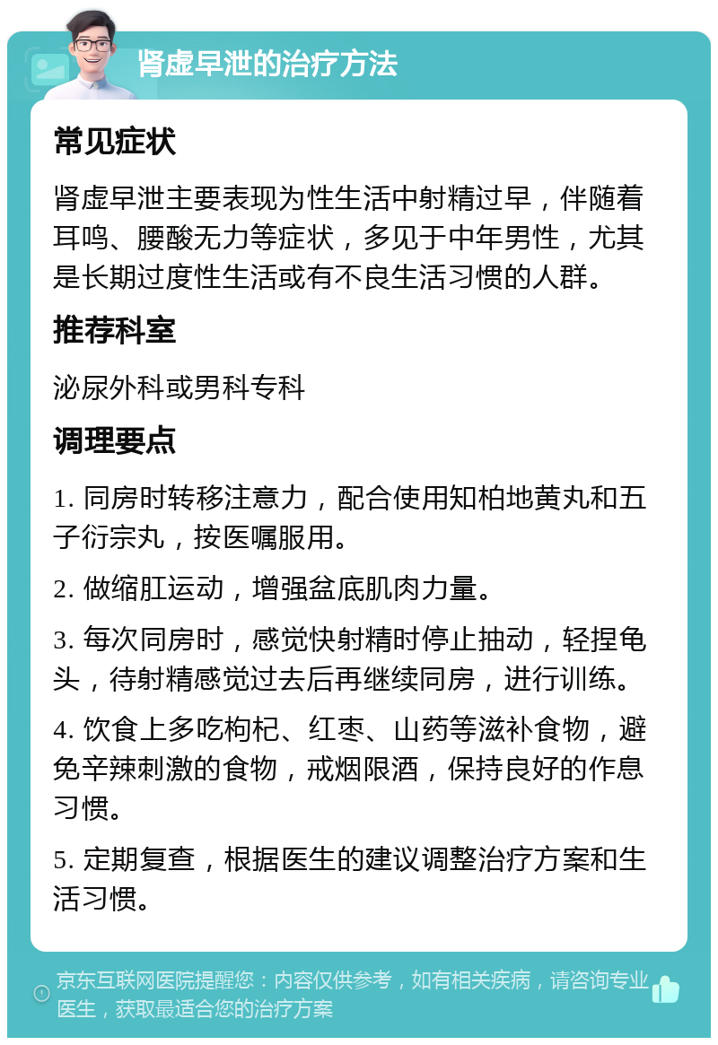 肾虚早泄的治疗方法 常见症状 肾虚早泄主要表现为性生活中射精过早，伴随着耳鸣、腰酸无力等症状，多见于中年男性，尤其是长期过度性生活或有不良生活习惯的人群。 推荐科室 泌尿外科或男科专科 调理要点 1. 同房时转移注意力，配合使用知柏地黄丸和五子衍宗丸，按医嘱服用。 2. 做缩肛运动，增强盆底肌肉力量。 3. 每次同房时，感觉快射精时停止抽动，轻捏龟头，待射精感觉过去后再继续同房，进行训练。 4. 饮食上多吃枸杞、红枣、山药等滋补食物，避免辛辣刺激的食物，戒烟限酒，保持良好的作息习惯。 5. 定期复查，根据医生的建议调整治疗方案和生活习惯。