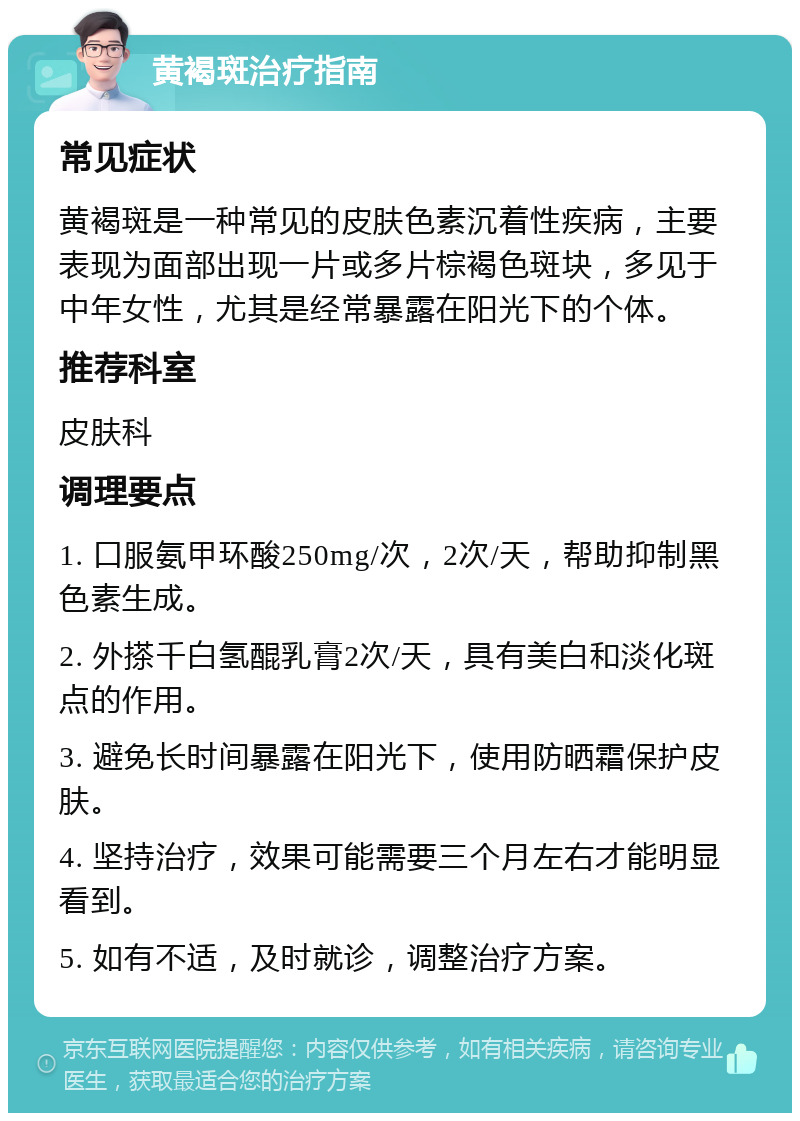 黄褐斑治疗指南 常见症状 黄褐斑是一种常见的皮肤色素沉着性疾病，主要表现为面部出现一片或多片棕褐色斑块，多见于中年女性，尤其是经常暴露在阳光下的个体。 推荐科室 皮肤科 调理要点 1. 口服氨甲环酸250mg/次，2次/天，帮助抑制黑色素生成。 2. 外搽千白氢醌乳膏2次/天，具有美白和淡化斑点的作用。 3. 避免长时间暴露在阳光下，使用防晒霜保护皮肤。 4. 坚持治疗，效果可能需要三个月左右才能明显看到。 5. 如有不适，及时就诊，调整治疗方案。