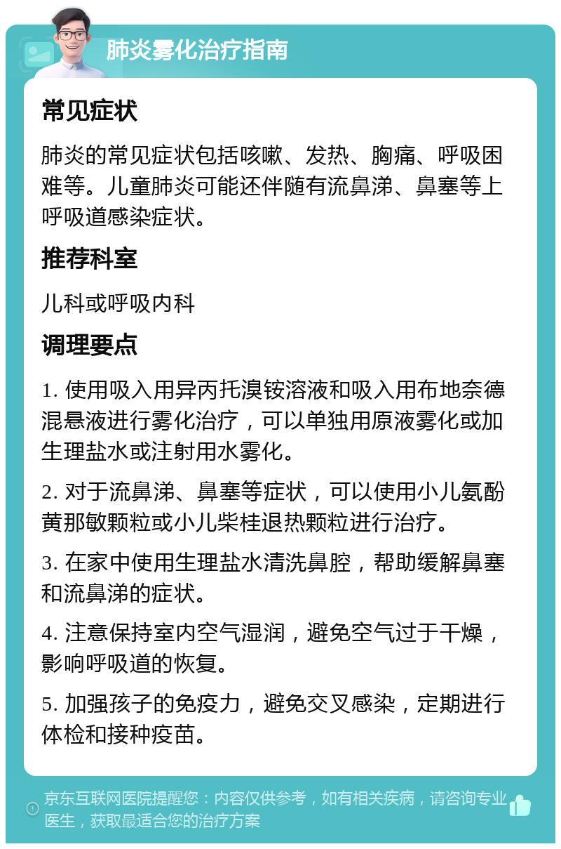 肺炎雾化治疗指南 常见症状 肺炎的常见症状包括咳嗽、发热、胸痛、呼吸困难等。儿童肺炎可能还伴随有流鼻涕、鼻塞等上呼吸道感染症状。 推荐科室 儿科或呼吸内科 调理要点 1. 使用吸入用异丙托溴铵溶液和吸入用布地奈德混悬液进行雾化治疗，可以单独用原液雾化或加生理盐水或注射用水雾化。 2. 对于流鼻涕、鼻塞等症状，可以使用小儿氨酚黄那敏颗粒或小儿柴桂退热颗粒进行治疗。 3. 在家中使用生理盐水清洗鼻腔，帮助缓解鼻塞和流鼻涕的症状。 4. 注意保持室内空气湿润，避免空气过于干燥，影响呼吸道的恢复。 5. 加强孩子的免疫力，避免交叉感染，定期进行体检和接种疫苗。