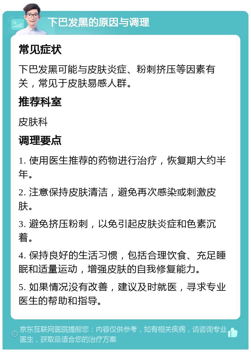 下巴发黑的原因与调理 常见症状 下巴发黑可能与皮肤炎症、粉刺挤压等因素有关，常见于皮肤易感人群。 推荐科室 皮肤科 调理要点 1. 使用医生推荐的药物进行治疗，恢复期大约半年。 2. 注意保持皮肤清洁，避免再次感染或刺激皮肤。 3. 避免挤压粉刺，以免引起皮肤炎症和色素沉着。 4. 保持良好的生活习惯，包括合理饮食、充足睡眠和适量运动，增强皮肤的自我修复能力。 5. 如果情况没有改善，建议及时就医，寻求专业医生的帮助和指导。