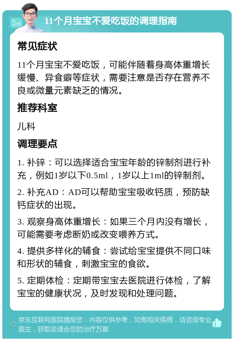 11个月宝宝不爱吃饭的调理指南 常见症状 11个月宝宝不爱吃饭，可能伴随着身高体重增长缓慢、异食癖等症状，需要注意是否存在营养不良或微量元素缺乏的情况。 推荐科室 儿科 调理要点 1. 补锌：可以选择适合宝宝年龄的锌制剂进行补充，例如1岁以下0.5ml，1岁以上1ml的锌制剂。 2. 补充AD：AD可以帮助宝宝吸收钙质，预防缺钙症状的出现。 3. 观察身高体重增长：如果三个月内没有增长，可能需要考虑断奶或改变喂养方式。 4. 提供多样化的辅食：尝试给宝宝提供不同口味和形状的辅食，刺激宝宝的食欲。 5. 定期体检：定期带宝宝去医院进行体检，了解宝宝的健康状况，及时发现和处理问题。