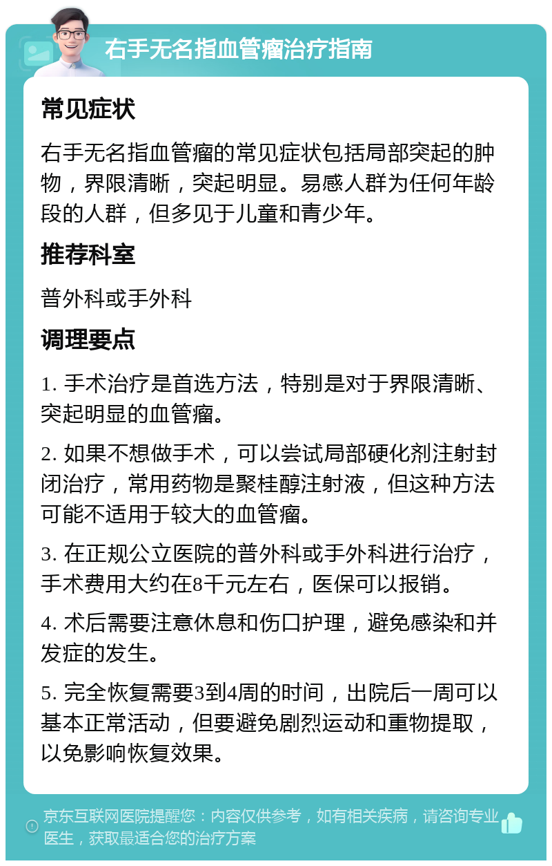 右手无名指血管瘤治疗指南 常见症状 右手无名指血管瘤的常见症状包括局部突起的肿物，界限清晰，突起明显。易感人群为任何年龄段的人群，但多见于儿童和青少年。 推荐科室 普外科或手外科 调理要点 1. 手术治疗是首选方法，特别是对于界限清晰、突起明显的血管瘤。 2. 如果不想做手术，可以尝试局部硬化剂注射封闭治疗，常用药物是聚桂醇注射液，但这种方法可能不适用于较大的血管瘤。 3. 在正规公立医院的普外科或手外科进行治疗，手术费用大约在8千元左右，医保可以报销。 4. 术后需要注意休息和伤口护理，避免感染和并发症的发生。 5. 完全恢复需要3到4周的时间，出院后一周可以基本正常活动，但要避免剧烈运动和重物提取，以免影响恢复效果。