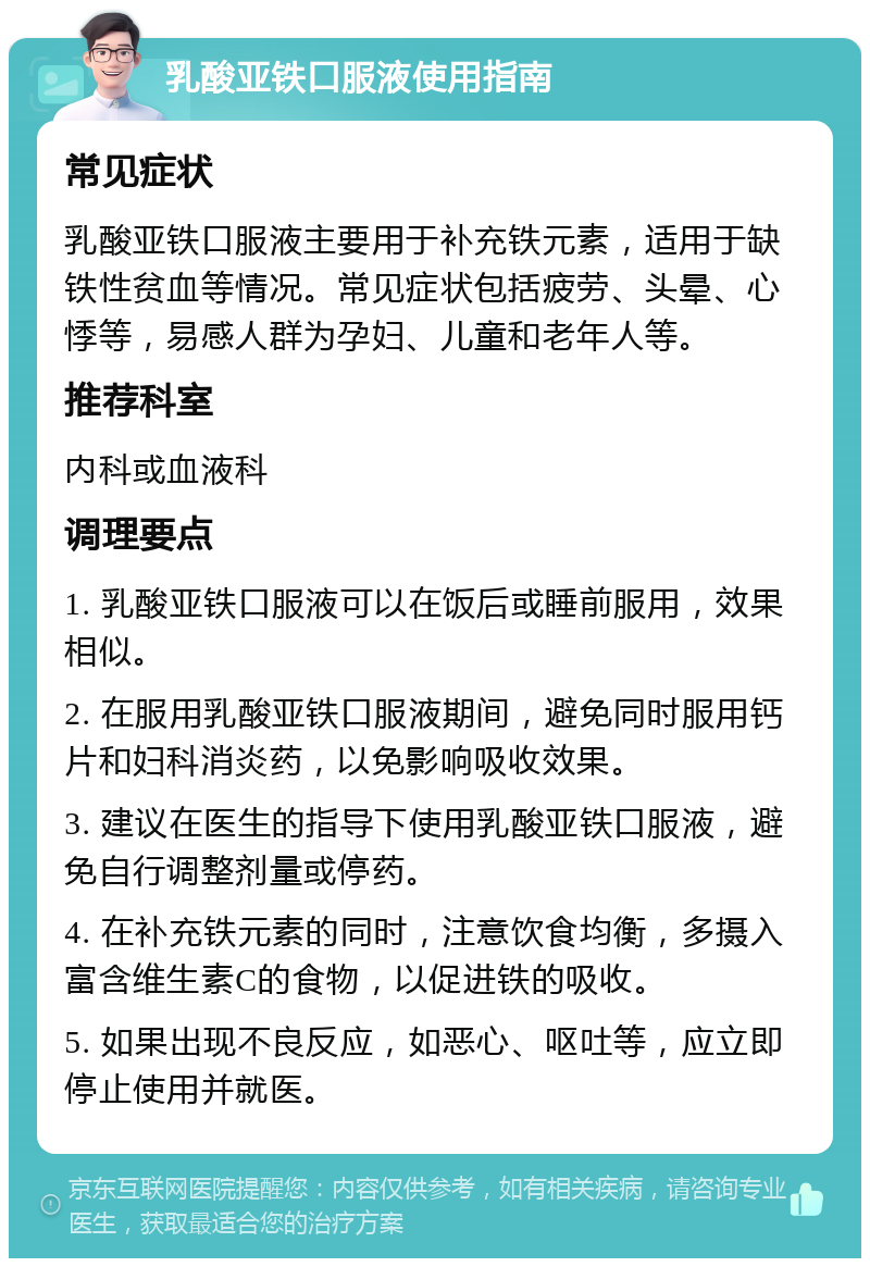 乳酸亚铁口服液使用指南 常见症状 乳酸亚铁口服液主要用于补充铁元素，适用于缺铁性贫血等情况。常见症状包括疲劳、头晕、心悸等，易感人群为孕妇、儿童和老年人等。 推荐科室 内科或血液科 调理要点 1. 乳酸亚铁口服液可以在饭后或睡前服用，效果相似。 2. 在服用乳酸亚铁口服液期间，避免同时服用钙片和妇科消炎药，以免影响吸收效果。 3. 建议在医生的指导下使用乳酸亚铁口服液，避免自行调整剂量或停药。 4. 在补充铁元素的同时，注意饮食均衡，多摄入富含维生素C的食物，以促进铁的吸收。 5. 如果出现不良反应，如恶心、呕吐等，应立即停止使用并就医。