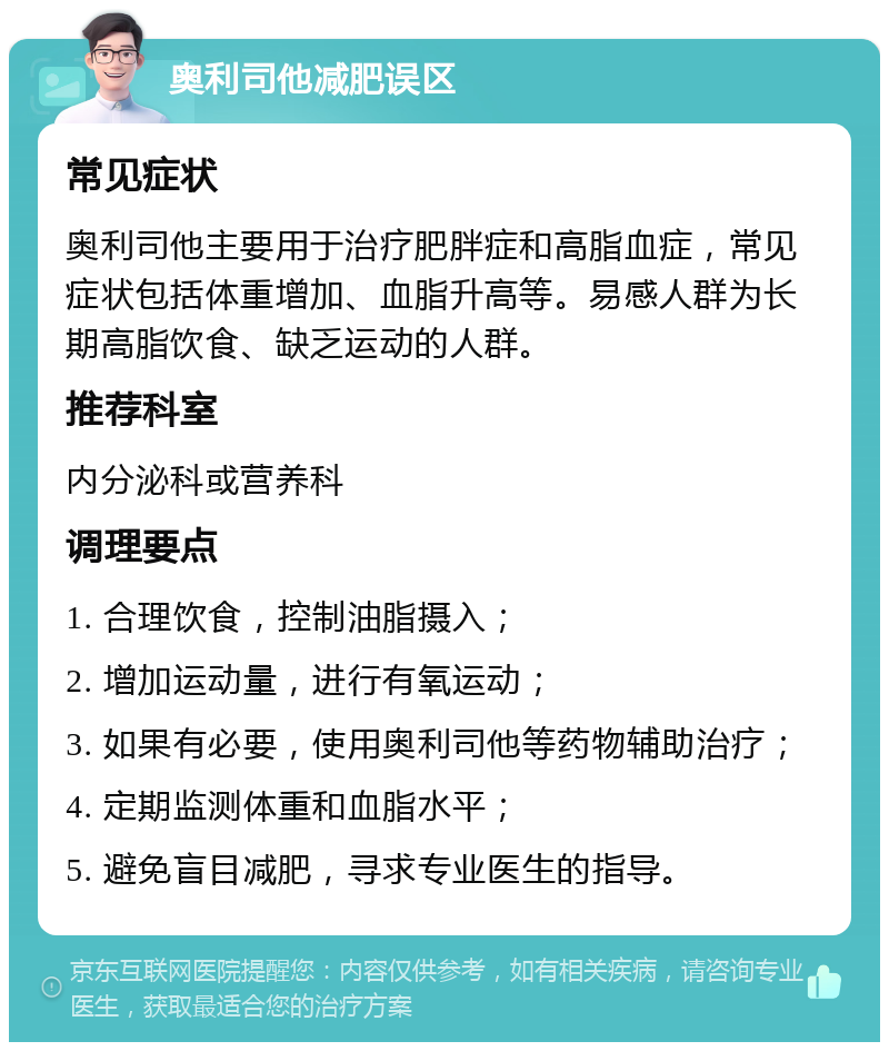 奥利司他减肥误区 常见症状 奥利司他主要用于治疗肥胖症和高脂血症，常见症状包括体重增加、血脂升高等。易感人群为长期高脂饮食、缺乏运动的人群。 推荐科室 内分泌科或营养科 调理要点 1. 合理饮食，控制油脂摄入； 2. 增加运动量，进行有氧运动； 3. 如果有必要，使用奥利司他等药物辅助治疗； 4. 定期监测体重和血脂水平； 5. 避免盲目减肥，寻求专业医生的指导。