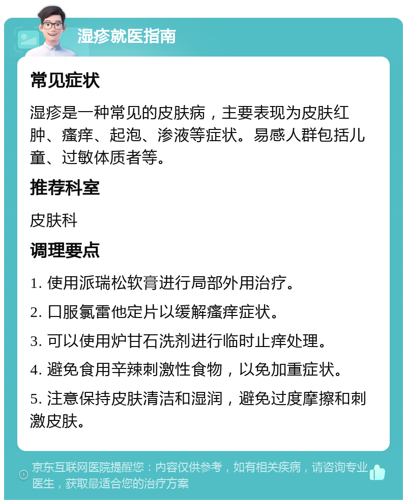 湿疹就医指南 常见症状 湿疹是一种常见的皮肤病，主要表现为皮肤红肿、瘙痒、起泡、渗液等症状。易感人群包括儿童、过敏体质者等。 推荐科室 皮肤科 调理要点 1. 使用派瑞松软膏进行局部外用治疗。 2. 口服氯雷他定片以缓解瘙痒症状。 3. 可以使用炉甘石洗剂进行临时止痒处理。 4. 避免食用辛辣刺激性食物，以免加重症状。 5. 注意保持皮肤清洁和湿润，避免过度摩擦和刺激皮肤。