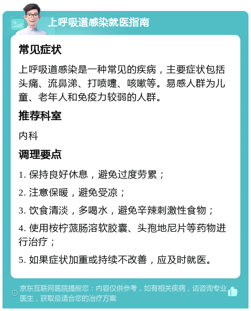 上呼吸道感染就医指南 常见症状 上呼吸道感染是一种常见的疾病，主要症状包括头痛、流鼻涕、打喷嚏、咳嗽等。易感人群为儿童、老年人和免疫力较弱的人群。 推荐科室 内科 调理要点 1. 保持良好休息，避免过度劳累； 2. 注意保暖，避免受凉； 3. 饮食清淡，多喝水，避免辛辣刺激性食物； 4. 使用桉柠蒎肠溶软胶囊、头孢地尼片等药物进行治疗； 5. 如果症状加重或持续不改善，应及时就医。