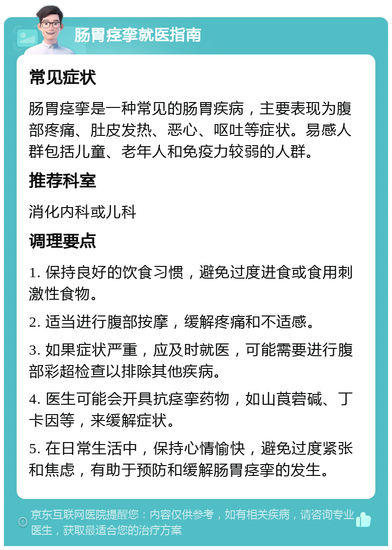 肠胃痉挛就医指南 常见症状 肠胃痉挛是一种常见的肠胃疾病，主要表现为腹部疼痛、肚皮发热、恶心、呕吐等症状。易感人群包括儿童、老年人和免疫力较弱的人群。 推荐科室 消化内科或儿科 调理要点 1. 保持良好的饮食习惯，避免过度进食或食用刺激性食物。 2. 适当进行腹部按摩，缓解疼痛和不适感。 3. 如果症状严重，应及时就医，可能需要进行腹部彩超检查以排除其他疾病。 4. 医生可能会开具抗痉挛药物，如山莨菪碱、丁卡因等，来缓解症状。 5. 在日常生活中，保持心情愉快，避免过度紧张和焦虑，有助于预防和缓解肠胃痉挛的发生。