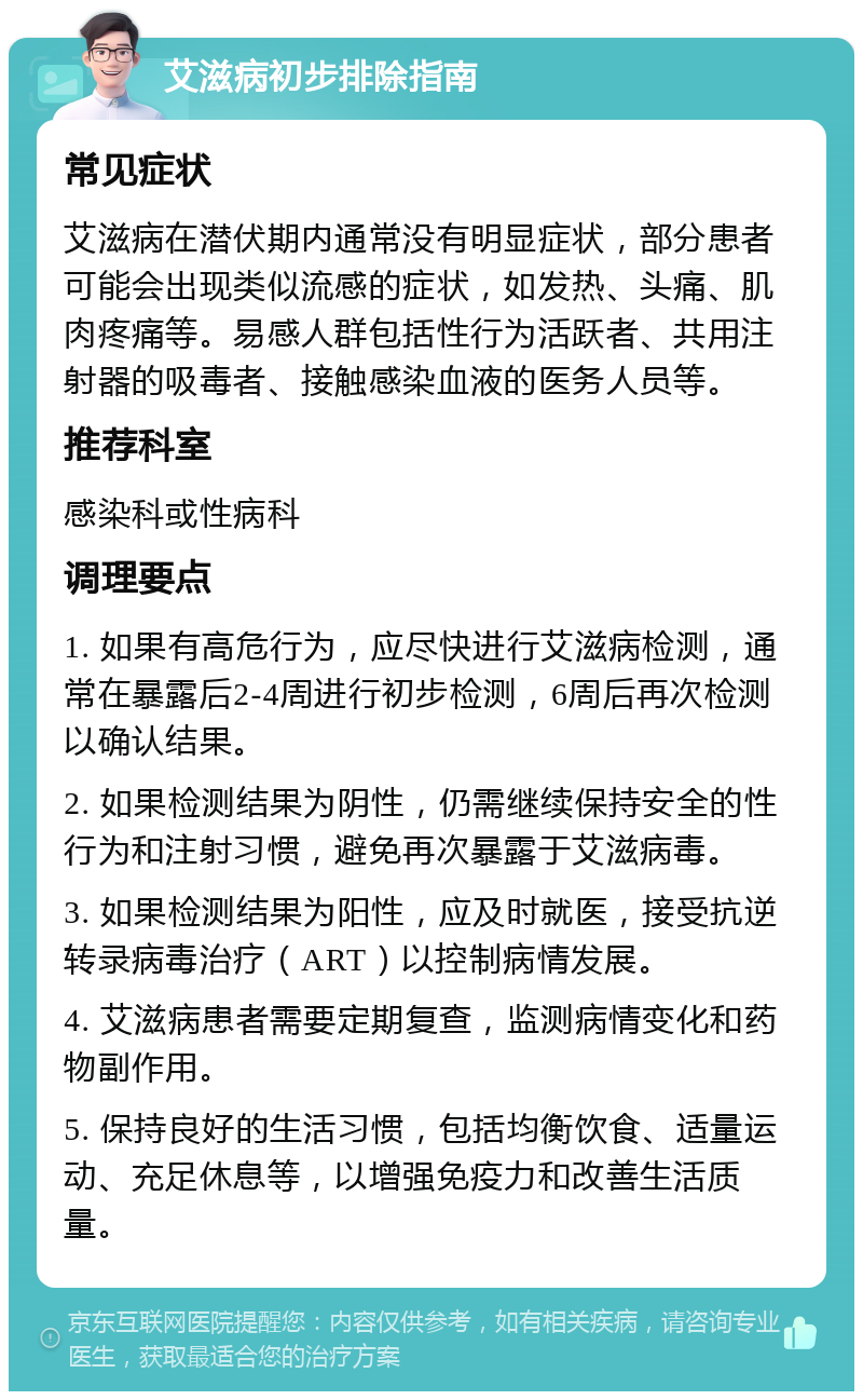 艾滋病初步排除指南 常见症状 艾滋病在潜伏期内通常没有明显症状，部分患者可能会出现类似流感的症状，如发热、头痛、肌肉疼痛等。易感人群包括性行为活跃者、共用注射器的吸毒者、接触感染血液的医务人员等。 推荐科室 感染科或性病科 调理要点 1. 如果有高危行为，应尽快进行艾滋病检测，通常在暴露后2-4周进行初步检测，6周后再次检测以确认结果。 2. 如果检测结果为阴性，仍需继续保持安全的性行为和注射习惯，避免再次暴露于艾滋病毒。 3. 如果检测结果为阳性，应及时就医，接受抗逆转录病毒治疗（ART）以控制病情发展。 4. 艾滋病患者需要定期复查，监测病情变化和药物副作用。 5. 保持良好的生活习惯，包括均衡饮食、适量运动、充足休息等，以增强免疫力和改善生活质量。