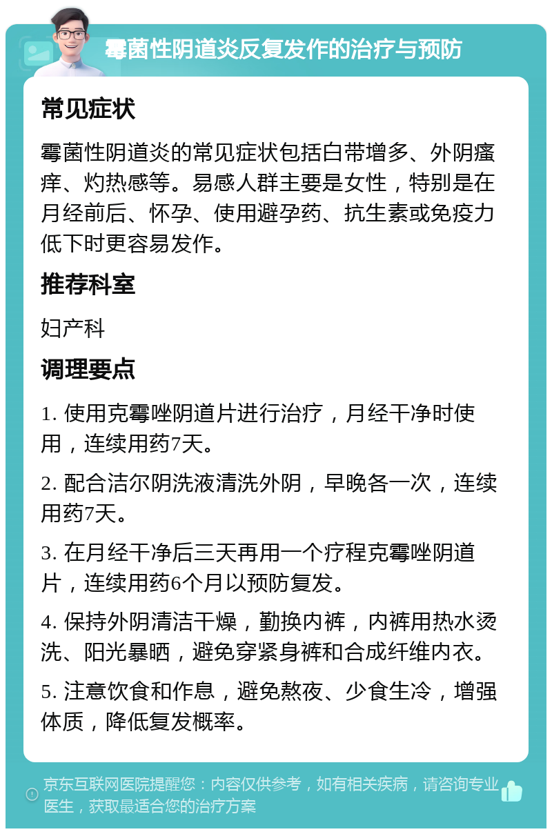 霉菌性阴道炎反复发作的治疗与预防 常见症状 霉菌性阴道炎的常见症状包括白带增多、外阴瘙痒、灼热感等。易感人群主要是女性，特别是在月经前后、怀孕、使用避孕药、抗生素或免疫力低下时更容易发作。 推荐科室 妇产科 调理要点 1. 使用克霉唑阴道片进行治疗，月经干净时使用，连续用药7天。 2. 配合洁尔阴洗液清洗外阴，早晚各一次，连续用药7天。 3. 在月经干净后三天再用一个疗程克霉唑阴道片，连续用药6个月以预防复发。 4. 保持外阴清洁干燥，勤换内裤，内裤用热水烫洗、阳光暴晒，避免穿紧身裤和合成纤维内衣。 5. 注意饮食和作息，避免熬夜、少食生冷，增强体质，降低复发概率。