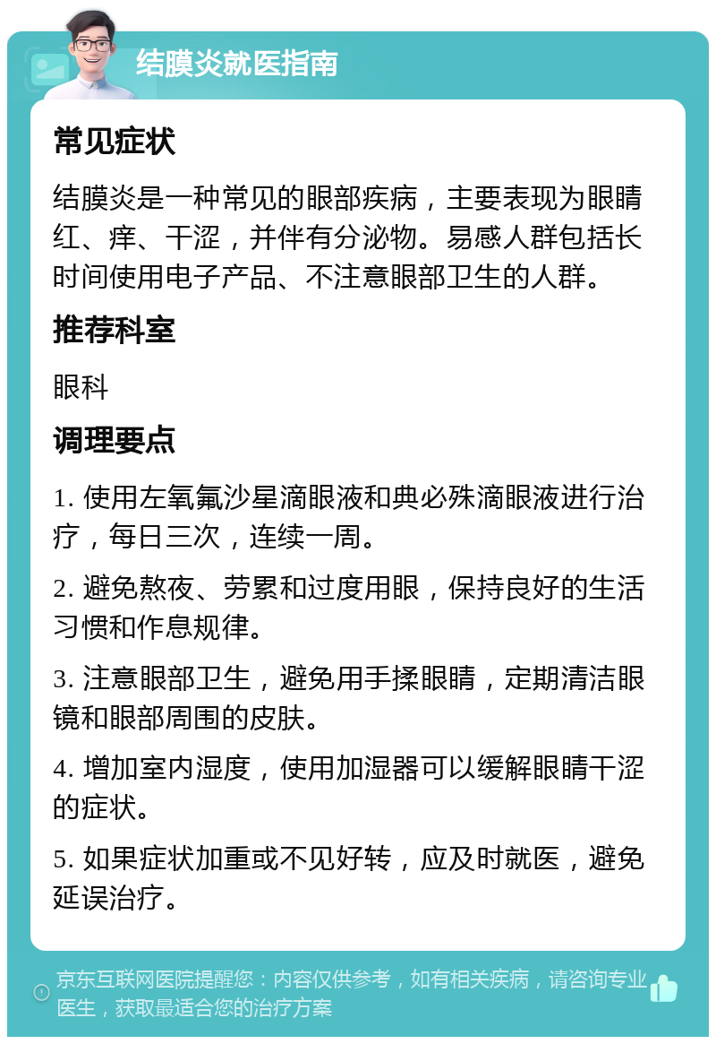 结膜炎就医指南 常见症状 结膜炎是一种常见的眼部疾病，主要表现为眼睛红、痒、干涩，并伴有分泌物。易感人群包括长时间使用电子产品、不注意眼部卫生的人群。 推荐科室 眼科 调理要点 1. 使用左氧氟沙星滴眼液和典必殊滴眼液进行治疗，每日三次，连续一周。 2. 避免熬夜、劳累和过度用眼，保持良好的生活习惯和作息规律。 3. 注意眼部卫生，避免用手揉眼睛，定期清洁眼镜和眼部周围的皮肤。 4. 增加室内湿度，使用加湿器可以缓解眼睛干涩的症状。 5. 如果症状加重或不见好转，应及时就医，避免延误治疗。