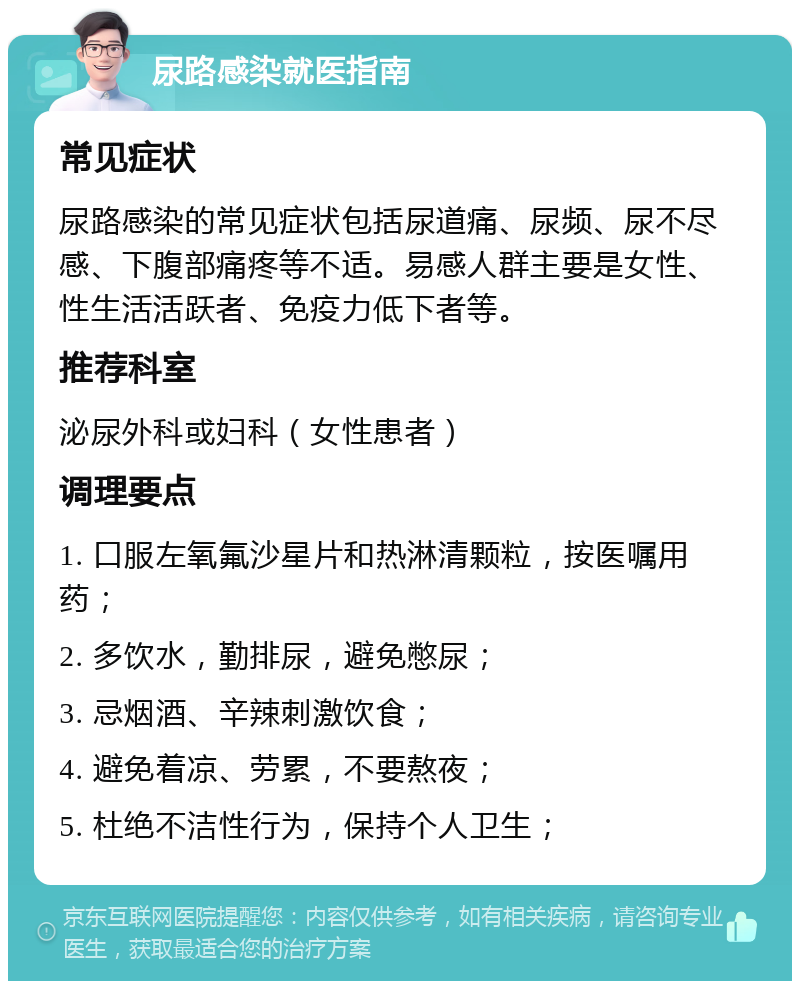 尿路感染就医指南 常见症状 尿路感染的常见症状包括尿道痛、尿频、尿不尽感、下腹部痛疼等不适。易感人群主要是女性、性生活活跃者、免疫力低下者等。 推荐科室 泌尿外科或妇科（女性患者） 调理要点 1. 口服左氧氟沙星片和热淋清颗粒，按医嘱用药； 2. 多饮水，勤排尿，避免憋尿； 3. 忌烟酒、辛辣刺激饮食； 4. 避免着凉、劳累，不要熬夜； 5. 杜绝不洁性行为，保持个人卫生；